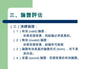 三、論證評估
（三）演繹論證：
　（１）有效 (valid) 論證：
如果前提皆真，則結論必然是真的。
　（２）無效 (invalid) 論證：
如果前提皆真，結論有可能假
　（３）論證有效是基於論證形式 (form) ，而不是
其內容。
　（４）妥當 (sound) 論證：前提皆真的有效論證。
 
