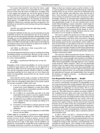 — Philosophy and Computers —

     For reasons that should be clear from the above, ought           things on their own. Internet routers and the switches on the
cannot imply must. That is, if it is impossible for me to refrain     U.S. power grid do so to help with load balancing, the automatic
from an action, then the notion of ought does not apply. (This        braking system on my car does, and even my dishwasher and
is why angels and animals are not moral agents in Kant’s              dryer do, since neither stop until they sense that the job is
moral architecture.) Said in other words, ought implies might         done. Such machines interact with environmental cues that
not. However, if so, then we are heading for an uncomfortable         may in certain circumstances lead to dire consequences. More
situation that I have identified as “the paradox of automated         pressingly, advances in auto-generative programming allow
moral agency” or P-AMA (2011b). In brief, it starts with a few        machines to write their own code, often producing innovative
definitions, followed by a question and then an argument. The         and unpredictable results. To set such machines free on the
definitions are intended to avoid starting with question-begging      world without building in moral constraints would simply be
biases. Thus,                                                         irresponsible on the part of their designers, but to anticipate
                                                                      every contingency is not possible either. So these constraints
    {def MA} any agent that does the right thing morally,
                                                                      themselves have to autonomously decide things as well. In
    however determined.                                               short, they must be able to evaluate situations and use some
In stating the definition in this way, we do not imply any moral      procedure to act in morally acceptable ways.
evaluation or theory of moral behavior. We do so in order to               The issue is pulled into greater focus when we address
clear room for the question just intimated. Having defined an MA      the question of who is to blame when such machines fail. If
neutrally, we can now distinguish between responsible moral           they are autonomous and left to their own devices, blaming
agents (RMAs) and artificial moral agents (AMAs). In turn, the        their creators would seem to be cruel and no more justified
notion of an RMA is intentionally morally loaded to fit traditional   than blaming parents for the moral failures of their children or
assumptions about what it means for an agent to be worthy of          God, for that matter, for the failures of the free creatures that
moral praise or blame for its actions.                                he unleashes on the world. We could, of course, argue that the
                                                                      creators of such machines should not make them autonomous
    {def RMA} an MA that is fully responsible and
                                                                      in the first place, but this is tantamount to arguing that parents
    accountable for its actions.
                                                                      should not have children or that God should not have made his
It can decide things for itself and so may do or refrain from doing   creatures autonomous either.
something using its own discretion. Because it is the cause of             The real issue with the paradox here points, I believe, to a
its own behavior it can be morally culpable. Finally, to return       problem with our traditional notion of moral responsibility. To be
to a more neutral definition:                                         consistent, if we cannot morally want machines to be RMAs as
    {def AMA} a manufactured MA that may or may not                   opposed to non-responsible MAs, we cannot want humans to be
    be an RMA.                                                        either. Moral responsibility in this light appears to be a solution
                                                                      of last resort for “fallen creatures.” Since I am not theistically
Regardless of the technical possibilities of current research         inclined, I have no stake in either exonerating or indicting God,
in artificial moral agency and whether we are disposed to             but the matter does speak to the point that responsibility and
think that an RMA can be the only genuine kind of MA, we can          accountability, when they carry the weight of moral praise and
now ask the important question, should an AMA be an RMA,              blame that we attach to them, are necessarily correlated with
assuming it possible for us to make one so. If we cling to the        the notion that we, humans, are morally broken. If we can repair
notion of responsibility assumed thus far, the answer would           the situation, we ought to; seriously . . . we physicians ought to
seem to be no.                                                        heal ourselves . . . if we can.
     Given that the need to make a machine an MA in the first         Non-Responsible Moral Agents . . . Really?
place stems from the fact that such machines are autonomous,
that is, they are self-guided, rather than act by remote control,     The notion of a non-responsible moral agent is not coherent if
we run into a paradox, P-AMA, which says:                             we assume conventional conceptions of responsibility or see
                                                                      it as a necessary part of the moral enterprise. But it seems that
     1)	 If we are to build autonomous machines, we have              the definition of moral responsibility is being reduced to causal
           a prima facie moral obligation to make them RMAs,          responsibility by challenges on several fronts. This is to say
           that is, agents that are responsible and able to be held   that x is responsible for y means only that x is the precipitating
           responsible for their actions.                             cause of y. This shift of focus in matters of morals is visible in
     2)	 For an RMA to be responsible and able to be held             the conflation between ethics and codes of conduct that we
           responsible for its actions, it must be capable of both    see in several of our institutions, in the notion that immoral
           succeeding and failing in its moral obligations.           behavior results from neurological deficit embraced by several
     3)	 An AMA that is also an RMA must therefore be designed        neuroscientists (and sometimes by our courts), and in the
           to be capable of both succeeding and failing in its        advent of moral machinery. The bottom line, it seems, is not the
           moral obligations.                                         need to have agents to blame, but the need to have immoral
                                                                      behavior cease. In other words, the social problem of ethics is
     4)	 It would be a moral failure to unleash upon the world        to create (or encourage) agents, whether human or otherwise,
           machines that are capable of failing in their moral        to behave morally. The coercion of moral behavior, whether by
           obligations.                                               the promise of rewards or punishments, is but one means to
     5)	 Therefore, we have a moral obligation to build AMAs          this end (and one, we must admit, that is sometimes effective
           that are not also RMAs.                                    and sometimes not).
P-AMA might be escapable as a paradox by simply denying                     In 2011a, 2011b, and 2011c, I advanced what I called
premise 1, but doing so might not be as easy as it first appears,     the “sufficiency argument.” It is intimated here already. The
mostly because of the technical aspects involved with                 argument maintains that the kind of moral interiority necessary
“autonomy” as it applies to machinery. A full discussion of the       for an agent to be an RMA is a sufficient though not necessary
point exceeds the scope of this paper, but the problem can            condition for being an MA. Therefore, moral interiority is not
quickly be summarized by noting that as the world becomes             essential for moral agency. One corollary of the argument is
increasingly automated, machines are being left to “decide”           that there are other (and perhaps more effective) ways to be an

                                                                 —9—
 