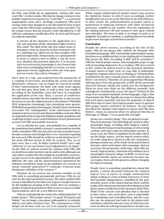 — Philosophy and Computers —

the Web, may finally get an explanation, starting with “non-          While regular (philosophical) proper names may possess
cool URIs,” in other words, URIs that do change contrary to the       the distinctive feature to refer if used accordingly, neither
stability requirement imposed on “cool-URIs”38—a somewhat             identification nor access on the Web have to do with reference.
inappropriate name since, all things considered, URIs never           In other words, the artifactualization of proper names is
change unless they disappear or are discarded in favor of new         tantamount to replacing reference with other (technical)
ones. Only the URI/resource pairing may evolve over time,39 for       processes, coupled to one another. Thus the explanation of
the simple reason that the resource (rule) identified by a URI        the binding between URI and resources rests upon entirely
will have undergone modification first. As Livet and Nef put it,      new principles. The issue at stake is no longer to point at or
it is indeed impossible                                               designate, but rather to maintain a coupling between two kinds
                                                                      of processes through socio-technical means.47
    to foresee all the obstacles to the application of a
    rule and anticipate all the subsequent right revisions            Conclusion
    they entail. The spirit of the rule only makes sense in           Despite the above reasons, according to the title of this
    retrospect, when an obstacles lead to revising the rule           paper, URIs do not always refer. Indeed, the Semantic Web
    in a satisfying way, albeit not one that complies with            foundational language, RDF, a knowledge representation syntax,
    previous trajectories. Prospectively, we cannot pretend           functions as an additional layer to the existing pile of standards
    to know in advance how to follow a rule for every                 that govern the Web. According to RDF and its semantics,48
    new situation that presents obstacles. It is because              URIs are indeed proper names, interchangeable props or tags
    such forward-looking knowledge is out of reach that               with no meaning whatsoever. As a corollary, URIs once moved
    rules seem overhanging. But this, in a sense, is a mere           to this context do indeed revert to the perennial definition
    appearance for the application of the rule rests upon             of proper names in logic (and, we may add, in philosophy,
    past successes, thus only in retrospect.40                        though the emphasis then is less on finding an “interpretations
Once seen as a rule, and analyzed from the perspective of             controlled by the pure semantic power of the axioms that use
a coupling of processes associating the actual and virtual            them”—see below). Therefore, it can be argued that URIs keep
dimensions, resources can no longer be conceived outside              referring since from the perspective of RDF all the previously
of their representations: the latter only make sense against          observed intricate details just vanish into the background.
the rule that gave them birth, as well as they may modify it          What we must now think are the different semantic (and
according to the borderline cases that force to renegotiate           ontological) commitments across the layers49 formed by the
the application of the rule. Many a creator of conference             heap of accumulated standard, formal languages, logics, that
websites knows that after the first installment, it may become        characterizes the Web. Equally necessary is a theory describing
necessary to turn the original resource (for instance PhiloWeb        how such layers assemble and how the properties of objects
                                                                      shift from layer to layer, from logical proper name to genuine
2010 symposium homepage) into something more generic
                                                                      Web proper names—and back, for instance. No one better
(PhiloWeb symposiums homepage), should it prove somewhat
                                                                      described the situation with regards to names and URIs than
successful. The “ontologization” of the rule/resource that an
                                                                      Patrick J. Hayes in a keynote where he advanced the idea of
analysis in terms of actual and virtual modalities warrants offers
                                                                      Web logic or “Blogic.” Let us quote him at length:
an explanation that escapes the Kripkean skeptic paradoxes and
could help to find a more careful treatment of such phenomena             Names are central in blogic. They are global in scope.
as non-Cool URIs and mutable resources.                                   They have structure. They link blogical content to other
     Let us add that for users, and probably for a majority of            meaningful things, including other blogical content.
the institutions that publish a resource, representations provide         They embody human/social meanings as well as being
(with connotative URIs, they function not only as proper names            conduits and route maps for information transfer. In
but also common ones though there is no consensus regarding               many ways, the Web is constituted by the links which
the way such URIs should be written to avoid obsolescence41)              are the blogic names, and the logical content which
the most efficient means to infer its content. This, as we                we write using those names is only one component,
have seen, has a cost. As Brian Cantwell Smith42 once said,               perhaps a minor one, of the whole social and technical
“reference to succeed doesn’t need adjustment to its target.”             structure which determines their meanings. And yet
On the Web we witness exactly the contrary. Only URIs with                seen from the perspective of the logic, these IRIs are
no dereferenceable function may be said to refer although one             merely “logical names,” elements of an arbitrary set of
may rather consider that they simply do not identify a resource,          meaningless character strings. In AI/KR, we teach our
nor give access to its representation—which is admittedly quite           students that the names are irrelevant, because one
different. We may call the aforementioned adjustment the                  can replace them all with gensyms without changing
editorial commitment made by the publisher of a resource to               the logical meaning.
ensure “network” (and service43) “continuity,” to borrow Justin
                                                                          Clearly, there is something unsatisfactory about this
Erenkrantz’s definition of the resource.44
                                                                          picture, a serious disconnect between the classical
     Nowhere do we need to ask ourselves whether or not                   logical view of names as simply uninterpreted
URIs refer to something permanently and how. URIs do not                  strings waiting in a kind of blank innocence to have
refer for the aforementioned reasons. We rather publish Web               their possible interpretations controlled by the pure
resource identified by the latter and, if given enough resources          semantic power of the axioms that use them, and the
(in the traditional meaning of the word), then we maintain a              reality of the almost unrestricted referential power that
positive feedback loop between Web resources and accessible               these names actually have in the dynamics of the Web.
representations; all in all, a very different story.                      Think of the concern and attention that is devoted
     URIs are undoubtedly the result of the artifactualization45 of       to their choice, who owns them, who is responsible
proper names. “Web proper names,” to quote Thompson and                   for maintaining and controlling them, and the ways
Halpin,46 are no longer conceptual, philosophical, or semiotic            they are decomposed and used in the planet-wide
objects, but rather technical ones. The consequences of this              machinery called the Internet, none of which has very
simple yet decisive truth are yet to be properly measured.                much at all to do with logical assertions. Another way

                                                                — 17 —
 