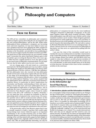 APA Newsletter on

                              Philosophy and Computers

Piotr Bołtuć, Editor	                                          Spring 2012	                                 Volume 11, Number 2

                                                                      philosophers of computers but also for the more traditional
                From the Editor                                       colleagues interested in philosophy of language. In the next
                                                                      paper Stephen Thaler talks about creativity machines. While
                                                                      some philosophers may still not be sure whether and by what
                                                                      standards machines can be creative, Thaler designed, patented,
The APA ad hoc committee on philosophy and computers                  and prepared for useful applications some such machines so
started as largely a group advocating the use of computers and        the proof seems to be in the pudding, and some of the proof can
the web among philosophers, and by the APA. While today               also be found in this interesting article. We end with a cartoon
philosophical issues pertaining to computers are becoming             by Richardo Manzotti; this time it is on an ontological topic. As
more and more important, we may have failed in some way               always cartoons tend to be overly persuasive for philosophical
since problems that have been plaguing the APA’s website for          discussion; yet, they serve as a good tool for putting forth the
about the last year have put us all back, unnecessarily. This also    author’s ideas.
pertains to the Newsletter; not only did we lose positioning in
the web-search engines but the Newsletter reverted to just PDFs.           I am sure the chair of the committee would want to
The good news is that archival issues are successively coming         mention the very successful session on machine consciousness
back. I remember the advice that David Chalmers gave to the           at the Central APA meeting. The session brought together papers
Newsletter upon receiving the Barwise Prize a few years ago,          by Terry Horgan, Robert van Gullick, and Ned Block (who was
to either become a regular journal or, if we stay open access,        unable to come due to illness), as well as by two members of
to use much more of blog-style communications. It is my hope          this committee, David Anderson and myself. The session was
that one day the latter option may become more realistic.             very well attended, so that some people had to sit on the floor
                                                                      or in the doorway. I do hope to have more on this committee’s
      Let me change gears a bit and restart on a somewhat
                                                                      activities in the next issue.
personal note. My first philosophy tutor was my mother; among
other things she taught me that philosophy is the theory of the
general theories of all the sciences. I still like this definition.
My first philosophy tutor also warned me that philosophy
should not become overly preoccupied with just one theory,                                     Articles
at one stage of its development, which has been Spencer’s
predicament. Consistent with this advice, when I was starting
my own philosophical thinking I was always puzzled that               On Rethinking the Foundations of Philosophy
few philosophers drew sufficient conclusions from Einstein’s
relativity theor y, in particular its direct implications for         in the Information Age*
Newtonian and Kantian understanding of time and space.
Today it seems that more and more philosophers focus on
                                                                      Terrell Ward Bynum
the philosophical implications of quantum physics, and in
                                                                      Southern Connecticut State University
particular the issue of quantum pairs. Therefore, I was very
interested in Terry Bynum’s paper, when I heard its earlier           1. Introduction: physics and the information revolution
version at the 2011 CAP conference in Aarhus, Denmark. I              It is commonplace today to hear people say that we are “living in
am very glad that Terry accepted my invitation so that his            the Age of Information” and that an “Information Revolution” is
interesting article is featured in the current issue. Of course,      sweeping across the globe, changing everything from banking to
the question who is able to avoid excessive reliance on the           warfare, medicine to education, entertainment to government,
current state of science and who falls into the Spencer-trap is       and on and on. But why are these dramatic changes taking
always hard to answer without a longer historical perspective.        place? How is it possible for information technology (IT) to
I am also glad that Luciano Floridi responds to Terry’s paper in      transform our world so quickly and so fundamentally? Scholars
this issue with an important historical outlook. More responses       in the field of computer ethics are familiar with James Moor’s
are expected and encouraged for submission to the next issue.         suggested answer; namely, that IT is revolutionary because it
      In his provocative article Tony Beavers argues that it may      is logically malleable, making IT one of the most powerful and
be morally required to build a machine that would make                flexible technologies ever created. IT is a nearly universal tool,
human beings more moral. I think the paper is an important            Moor said, that can be adjusted and fine tuned to carry out
contribution to the recently booming area of robot ethics.            almost any task. The limits of IT, he noted, are basically the limits
Alexandre Monnin contributes to the set of articles pertaining to     of our imagination. Moor’s influential analysis of the Information
ontology of the web that started with a paper by Harry Halpin. In     Revolution (including associated concepts like policy vacuums,
his tightly argued work, originally written in French, Alexandre      conceptual muddles, and informationalization) has shown itself
shows why URIs are philosophically interesting, not only for          to be practical and insightful (see Moor 1998).
 