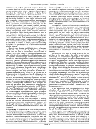 — APA Newsletter, Spring 2012, Volume 11, Number 2 —

processor speed, and an appropriate program. Herein we                   learning algorithms, as numerous exemplary input-output
propose the solution to the latter prerequisite for contemplative        pair patterns are applied to the network. Having attained such
machine intelligence, the required algorithm, illustrating how           mappings, two very important learning processes have taken
it weathers the criticism well anticipated by Turing that a              place within the perceptron: (1) distributed colonies of neurons
computational system can never attain consciousness.                     have synaptically bound themselves into token representations
1. Introduction. In his 1950 article in Mind, entitled “Computing        of frequently encountered features within the body of input
Machinery and Intelligence,” Alan Turing anticipated nine                training exemplars, and (2) additional synapses have acquired
objections to his conjecture that machines would one day                 strengths that reflect the intrinsic relationships between such
think, and that they could succeed at the so-called “imitation           features in generating an associated pattern-based memory at
game.” The foremost of these objections, in my mind, was the             the net’s output layer.
so-called “argument from consciousness” in which machines                      Introspectively relating this learning process to human
are denied full contemplative status on the basis of their lack          cognition, the world observable to the brain is automatically
of emotion, in particular the feelings they have about their own         carved up into its dominant themes, consisting of repeating
thinking. Appropriately, Turing quotes Professor Jefferson’s             entities and scenarios in the external world. As such themes
Lister Oration from 1949 to drive home the dissenting point of           appear within the outer reality, the token representations
view, “Not until a machine can write a sonnet or compose a               thereof, once again consisting of distributed colonies of
concerto because of thoughts and emotions felt, and not by the           neurons, activate, thereafter driving the subsequent excitation
chance fall of symbols, could we agree that machine equals               of associated memories within downstream neuron layers.
brain—that is, not only to write it but know that it had written it.     During such forward propagation of patterns, no contemplative
No mechanism could feel pleasure at its successes, grief when            processes are at work. Instead, the net reflexively and
its valves fuse, be warmed by flattery, be made miserable by             instinctively generates a stored memory in response to a
its mistakes, be charmed by sex, or depressed when it cannot             sensed pattern originating from the environment. Therefore,
get what it wants.”                                                      the process emulates the brain’s inherent ability to generate
      Recently, a new direction in artificial intelligence technology,   immediate and hopefully useful associations when the time-
called the “Creativity Machine Paradigm,” allows the generation          intensive luxury of understanding is detrimental to the host
of new ideas and plans of action without the “chance fall of             organism.
symbols,” accelerated toward its goals by what is tantamount                   One skilled in both artificial neural networks and the
to the subjective pleasure or frustration felt by the human mind         workings of the brain realizes that while the perceptron
as it originates seminal concepts. Whereas this connectionist            epitomizes non-contemplative perception via pattern
principle has not written poems in iambic pentameter, it has             association, neurobiological perception involves hierarchical
proven itself capable of both generating and interpreting natural        cascades of neural assemblies and not just a single, monolithic
language, to the extent of autonomously fomenting controversy            neural network. Within these compound neural architectures,
over its self-originated commentary (Hesman 2004). While                 an individual perceptron may activate into a particular memory.
not generating a concerto, it has achieved the equivalent by             A subsequent perceptron accepting the output memory of the
spontaneously authoring an album of original musical tunes               first will then activate into a related memory, and so forth and
(Thaler 2007) that are capable of passing the equivalent of a            so on. In this manner, multiple perceptrons are recruited into
“musical Turing test,” after being mentored not by “if-then-else”        associative chains, often terminating upon themselves to form
heuristics or tedious statistical studies, but by the detection of       closed loops. The topology of such chains may be dynamic due
the raw emotions on its audience’s face. In military projects,           to their inclusion of specialized neurons capable of triggering the
battlefield robots have bootstrapped impressive tabula rasa              secretion of synapse-altering agents (i.e., neurotransmitters and
behaviors, spontaneously developing improvised reactions                 neurohormones). Because of such weight plasticity, memory
to unexpected scenarios, and displaying socially conscious               linkages will not only be constantly rerouting themselves, but
gestures of cooperative planning and mutual protection within            the experiences stored therein will be deforming themselves
a swarm (Hambling 2006). In all three of these examples, the             to various degrees. The net result, if you will, is that the co-
system was well aware of the consequences of its generated               activating neural patterns will consist of a mixture of intact and
concepts before unleashing them upon the world. With its                 degraded experience.
only “valves” being transistors, and its reproductive tendencies               To any given brain, such complex patterns of neural
limited to software-based object instantiation, I will argue             activations will be idiosyncratic in that all neural modules
that it experiences the gamut of emotions to both its external           cumulatively habituate to one another, in what amounts to a
environment and its own imaginings, ranging from frustration,            highly encrypted communications scheme. Such subjective
to panic, to elation. These feelings then govern the generation,         experience cannot be shared with other neural networks from
acceptance, and savoring of its own ruminations.                         another brain, since these “outsider nets” do not possess the
2. Background. To properly relate the concept of a Creativity            hard earned encryption key that has been attained through
Machine it is important to review several underlying building            cumulative, joint exposure of the resident nets to sensory
blocks that contribute to the paradigm’s ability to achieve not          patterns. In lieu of such joint training, we as humans employ
only thought, but also self-regulating meta-thought. These key           very slow and inefficient schemes such as symbolic language
principles include the perceptron and what I have coined the             to convey these jointly activating memories, the result being the
“imagitron.”                                                             wholesale loss of information contributing to an overall picture
2.1 Perceptrons. To most readers, the more familiar component            that falls short of the synaptic reality.
of a Creativity Machine is the perceptron, a specialized neural                Even if supplied such synaptic detail, we would find that
network that emulates the non-contemplative aspects of                   interconnected memories are severely lacking in detail and
cognition wherein raw numerical patterns, representing                   fidelity, with receiving networks filling in features as does
both interoceptive and exteroceptive inputs to the brain, are            the visual cortex in supplying multiple draft guesses as to
mapped to associated memories. Just as within neurobiology,              information within the retinal blind spot (Dennett 1991). Due
the creation of such mappings is achieved through the                    to the accumulated guesswork within such transiently linked
adjustment of synaptic connection strengths, via simple                  neural modules, any semblance of reality degrades as in a

                                                                   — 20 —
 