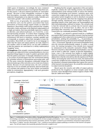 — Philosophy and Computers —

child’s game of telephone. Accordingly, the story contained             Realizing that the synaptic organization of the perceptron
within such cascaded memories is much greater than their sum.      implicitly contains the rules binding neurons into tokenized
For this reason, I call such chained memories an “associative      representations of the external world, as well as the intrinsic
gestalt.” Because of their intangibility, resistance to high-      heuristics interrelating such features, variations upon such
level description, circularity, self-driven evolution, and their   connection weights are the only means by which to force the
subjective interpretation of an objective reality, I identify such perceptron turned imagitron to exit its absorbed conceptual
“associative gestalts” with emotions and feelings.                 space and to generate other than the mapping it has gleaned
     With no loss of generality, the monolithic perceptron         through training. Introducing such weight deviations, the
can likewise carry out the pattern association that many           repeating features of the input space are transmogrified and
generations of human beings regard simply as subjective            their interrelationships softened or broken. The overall result
experience. Henceforth I will at times represent the complex       is that the network fails to activate into its learned output
associative chains and loops as the flattened output pattern of    exemplars at its terminal layer. In effect, the net is then
a single perceptron, that may potentially represent a sublime      generating false memories or confabulations as its synaptic
recollection, past physical pleasure, or, if need be, a non-       connections are continually perturbed (Thaler 1998).
descript buzzing sensation. To achieve these mappings, both             In Figure 1, we present a general result for a multilayer
input and output patterns presented to the network by the          perceptron (MLP) based associative memory1 that has learned
environment will need to somehow correlate spatially and/          a mapping and is then subjected to increasing levels of synaptic
or temporally as synapses adjust their strengths to learn the      perturbation, plotting the probability, Pmem, of generating an
association. Henceforth we would be lax in our language to         intact output memory as the mean level of synaptic disturbance,
claim that the input and output patterns are truly related to      <∆w>, is increased. Typically as such mean perturbation level
one another, when in reality all we can say with confidence        rises the network predominantly outputs, to within a small
is that the patterns are associated in a strictly mathematical     error, the training exemplars it has already been exposed
“mapping” sense.                                                   to, tantamount to the network’s memories (Thaler 1995b).
2.2 Imagitrons. If the synaptic connection weights of a trained    However, beyond a critical threshold of perturbation, near the
perceptron are subjected to time varying disturbances, two very    end of what is called the “regime of graceful degradation,”
important things happen to make it a pattern generator rather      (near <∆w>c) the network now begins to output slightly
than the pattern associator: (1) Synaptic disturbances serve as    defective memories or novel patterns that are mathematically
a succession of pseudo-inputs from the environment driving         distinct from what the network has directly experienced (Thaler
the activation turnover of downstream processing units; and        1997a). Increasing the noise level even more, the hard-earned
(2) The same connective disruptions continually reshape the        connection weights become randomized, thereby destroying
attractor landscape of the network so as to create new features    the absorbed constraint relationships that capture the essence
therein. Because of such internal noise, the net’s activation      of the learned conceptual space. As a result the network tends
                                                                   to output nonsensical patterns.
trajectory is over an unstable and dynamic attractor landscape
as it activates into patterns it has never before encountered           Based upon the veracity and utility of output patterns
within its environment. Appropriately, I call such generative      produced by the imagitron as mean synaptic noise levels
perceptrons,Withstanding the Argument from Consciousness           increase, I have identified three distinct regimes (Thaler 1996)
       CM: imagitrons.                                                                        Monday, February 6, 2012
                                                                   that are called out in Figure 1:




   Figure 1. Confabulation Generation within a Synaptically Perturbed Perceptron. Shown here is a representative plot of the probability
      Figure 1. Confabulation Generation within a Synaptically Perturbed Perceptron. Shown here is a
   of activating a memory, Pmem versus increasing levels of mean synaptic perturbation, <∆w>, within a trained perceptron. The so-called
   “U representative plot of the probability of activating a “W regime”Pmem versus increasing nonsensical output patterns.
       regime” is characterized by intact memory generation, and the memory, marked by unconstrained, levels of mean
      synaptic perturbation, <w>, within a trained perceptron. The so-called “U regime” of the learned conceptual
   The narrow “V regime” near the critical point, <∆w>c, produces novel patterns largely qualifying as membersis characterized by
   space. The left inset depicts this transiently perturbed network’s weights in red.2
      intact memory generation, and the “W regime” marked by unconstrained, nonsensical output patterns.
      The narrow “V regime” near the critical point, <w>c, produces novel patterns largely qualifying as
                                                     — 21 —
      members of the learned conceptual space. The left inset depicts this transiently perturbed network’s
                     2
      weights in red.
 