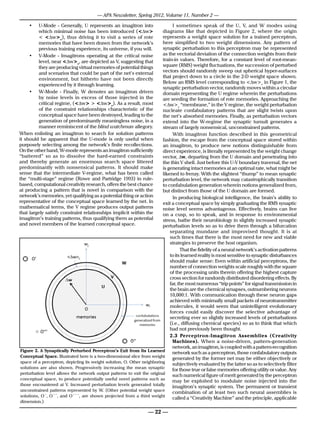 — APA Newsletter, Spring 2012, Volume 11, Number 2 —

               •	  U-Mode - Generally, U represents an imagitron into            I sometimes speak of the U, V, and W modes using
                   which minimal noise has been introduced (<∆w>            diagrams like that depicted in Figure 2, where the origin
                   < <∆w>c), thus driving it to visit a series of rote      represents a weight space solution for a trained perceptron,
                   memories that have been drawn from the network’s         here simplified to two weight dimensions. Any pattern of
                   previous training experience, its universe, if you will. synaptic perturbation to this perceptron may be represented
              •	 V-Mode - Imagitrons operating at the critical noise        as the vectorial deviation of the connection weights from their
                   level, near <∆w>c, are depicted as V, suggesting that    train-in values. Therefore, for a constant level of root-mean-
                   they are producing virtual memories of potential things  square (RMS) weight fluctuations, the succession of perturbed
                   and scenarios that could be part of the net’s external   vectors should randomly sweep out spherical hyper-surfaces
                                                                            that project down to a circle in the 2-D weight space shown.
                   environment, but hitherto have not been directly
                                                                            Below an RMS level corresponding to <∆w>c in Figure 1, the
                   experienced by it through learning.
                                                                            synaptic perturbation vector, randomly moves within a circular
              •	 W-Mode - Finally, W denotes an imagitron driven            domain representing the U regime wherein the perturbations
                   by noise levels in excess of those injected in the       are seeding the formation of rote memories. Approaching the
                   critical regime, (<∆w> > <∆w>c). As a result, most       <∆w>c “membrane,” in the V regime, the weight perturbation
                   of the constraint relationships characteristic of the    nucleate confabulatory patterns that are slight twists upon
                   conceptual space have been destroyed, leading to the     the net’s absorbed memories. Finally, as perturbation vectors
                   generation of predominantly meaningless noise, in a      extend into the W-regime the synaptic tumult generates a
                   manner reminiscent of the blind watchman allegory.       stream of largely nonsensical, unconstrained patterns.
         When enlisting an imagitron to search for solution patterns             With imagitron function described in this geometrical
         it should be apparent that the U-mode is only useful when          fashion, the escape from the conceptual space stored within
         purposely selecting among the network’s finite recollections.      an imagitron, to produce new notions distinguishable from
         On the other hand, W-mode represents an imagitron sufficiently     direct experience, is literally represented by the weight change
         “battered” so as to dissolve the hard-earned constraints           vector, ∆w, departing from the U domain and penetrating into
         and thereby generate an enormous search space littered             the thin V shell. Just before this U-V boundary traversal, the net
         predominantly with nonsensical patterns. It should make            is generating intact memories at an optimal rate, what might be
         sense that the intermediate V-regime, what has been called         likened to frenzy. With the slightest “thump” to mean synaptic
         the “multi-stage” regime (Rowe and Partridge 1993) in rule-        perturbation level, the network may catastrophically transition
         based, computational creativity research, offers the best chance   to confabulation generation wherein notions generalized from,
         at producing a pattern that is novel in comparison with the        but distinct from those of the U domain are formed.
CM: Withstanding the Argument from Consciousnessor action
         network’s memories, yet qualifying as a potential thing                       Monday, February 6, 2012
                                                                                 In producing biological intelligence, the brain’s ability to
         representative of the conceptual space learned by the net. In      exit a conceptual space by simply graduating the RMS synaptic
         mathematical terms, the V regime produces output patterns          noise level seems advantageous. Effectively, brains can live
         that largely satisfy constraint relationships implicit within the
the conceptual space learned by thethus qualifying them as potential Von a cusp, so to speak, and inin slightly increased synaptic
         imagitron’s training patterns, net. In mathematical terms, the stress, bathe their neurobiology
                                                                              regime produces output patterns    response to environmental
that largely satisfymembers of relationships implicit within the imagitron’s training patterns, thus
         and novel constraint the learned conceptual space.                 perturbation levels so as to drive them through a bifurcation
qualifying them as potential and novel members of the learned conceptual space. mundane and improvised thought. It is at
                                                                      separating
                                                                                    such times that there is the most need for new and viable
                                                                                    strategies to preserve the host organism.
                                                                                          That the fidelity of a neural network’s activation patterns
                                                                                    to its learned reality is most sensitive to synaptic disturbances
                                                                                    should make sense: Even within artificial perceptrons, the
                                                                                    number of connection weights scale roughly with the square
                                                                                    of the processing units therein offering the highest capture
                                                                                    cross section for randomly distributed disordering effects. By
                                                                                    far, the most numerous “trip points” for signal transmission in
                                                                                    the brain are the chemical synapses, outnumbering neurons
                                                                                    10,000:1. With communication through these neuron gaps
                                                                                    achieved with minimally small packets of neurotransmitter
                                                                                    molecules, it would seem that unintelligent evolutionary
                                                                                    forces could easily discover the selective advantage of
                                                                                    secreting ever so slightly increased levels of perturbations
                                                                                    (i.e., diffusing chemical species) so as to think that which
                                                                                    had not previously been thought.
                                                                                    2.3 Perceptron-Imagitron Assemblies (Creativity
                                                                                     Machines). When a noise-driven, pattern-generation
                                                                                     network, an imagitron, is coupled with a pattern-recognition
          Figure 2. A Synaptically Perturbed Perceptron’s Exit from Its Learned
                                                                                     network such as a perceptron, those confabulatory outputs
          Conceptual Space. Illustrated here is a two-dimensional slice from weight
Figure 2. A Synaptically Perturbed its weight solution, O. Other neighboring generated by the former net may be either objectively or
          space of a perceptron, depicting
                                           Perceptron’s Exit from Its Learned Conceptual Space. Illustrated
here is a solutions are also shown. from weight increasing a perceptron, depicting its weight solution,the latter so as to selectively filter
           two-dimensional slice Progressively space of the mean synaptic subjectively evaluated by O. Other
                                                                                     for those true or false memories offering utility or value. Any
neighboring solutions are alsothe network output patterns to exit the original such numerical figure of merit generated by the perceptron
          perturbation level allows shown. Progressively increasing the mean synaptic perturbation level
allows the network space, topatterns potentially useful novel patterns such as to produce potentially useful noise injected into the
          conceptual output produce to exit the original conceptual space,
                                                                                     may be exploited to modulate
novel patternsencountered at V. Increased perturbation levels generated totally levels generated totally
          those such as those encountered at V. Increased perturbation
                                                                                     imagitron’s synaptic system. The permanent or transient
          unconstrained patterns represented by W. (Other potential weight space
unconstrained patterns represented byshown projected from a weight space solutions, O’, O’’,least O’’’,such neural assemblies is
          solutions, O´, O´´, and O´´´, are
                                               W. (Other potential third weight combination of at and two are
shown projected from a third weight dimension.)                                      called a “Creativity Machine” and the principle, applicable
          dimension.)

I sometimes speak of the U, V, and W modes using diagrams like 22 —
                                                                — that depicted in Figure 2, where the
origin represents a weight space solution for a trained perceptron, here simplified to two weight
 