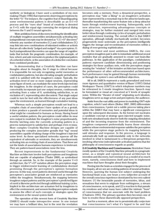 — APA Newsletter, Spring 2012, Volume 11, Number 2 —

synthetic or biological, I have used a symbolism of my own             becomes only a memory. From a dynamical perspective, a
making (Thaler 1996) that represents observing perceptrons by          perceptron may “take a liking” to an imagitron’s activation
the letter “O.” For instance, the cognitive feat of disambiguating     state represented by a mountain top in the attractor landscape,
some environmental pattern is describable as an E-U=O                  thereafter transforming this same feature into a deep attractor
process and the “eyes shut” brand of creativity is denoted             basin through reinforcement learning. Subsequently, such
as V=O, with the equal sign conveying the reciprocal dialog            new attractors, representing advantageous concepts or
between the V and O neural agencies.                                   strategies, may be further mutated and merged into even
      More ambitious forms of discovery involving the identification   better ideas through continuing cycles of synaptic perturbation
of multiple imagitron assemblies simultaneously activating into        and reinforcement learning. The overall effect is that DABUI
juxtapositional concepts may be denoted as “UiVj=O” discovery3         operation, although initially stochastically seeded, becomes
wherein any number of memories (Ui) and confabulations (Vj)            progressively more systematic as the perceptron intelligently
may link into new combinations of tokenized entities or actions        triggers the storage and recombination of memories within a
that are all collectively “judged and nudged” via a perceptron, O.     dialog of ever-growing sophistication.
Such juxtapositional discoveries can span the range of cognitive            In the latest and most ambitious DABUIs, the core
tasks that include the pragmatic combination, for example, of          perceptron-imagitron pair is able to instantiate additional neural
box, wheel, and axle memories to produce the epiphanal pattern         modules that are gradually annexed to create vast brain-like
of a wheeled vehicle, or the association of a deductive conclusion     pathways. In this application of the paradigm, confabulatory
from combined predicates.                                              patterns represent candidate dimensioning and positioning
      In demonstrating that a Creativity Machine can have              strategies for these auxiliary nets, with the perceptron stages
thoughts about its thoughts, the O stage is critical because           sensing the “wisdom” of the tentative architecture based upon
it is responsible for not only recognizing useful memories or          the performance of other self-recommended architectures.
confabulatory patterns, but also elevating synaptic perturbation       Such performance may be gained through human mentorship
until it is satisfied with the imagitron’s output. Typically, the      or through the system’s own self-defined objectives.
activation level of one or more output neurons, representing                All in all, DABUIs represent a vastly generalized and even
some figure of merit, can modulate the noise levels injected into      more rigorous and quantitative version of Baars’ (1997) Global
the imagitron. In the simplest of cases, the perceptron could          Workspace Theory (GWT) in which telephone numbers may
conceivably incorporate just one output neuron, continuously           be rehearsed in U-mode imagitron function. Speech may
activating from a value of 0, symbolizing satisfaction, to an          be formulated or visual art conceived at V levels of synaptic
excitation of 1, representing utter discontent. That single output     noise. Within the “theater of mind” originating such ideation,
could in turn be tied with the effectiveness of any past ideas         imagitrons serve as stage actors and perceptrons, the audience.
upon the environment, as learned through cumulative training.               Aside from the vast utility and power in modeling GWT-style
      Whereas such a simple perceptron would not lead to a             cognition, which I and others (Boltuc 2007, 2009) differentiate
complex chain of associations I have spoken of as a gestalt,           from consciousness, I point out a subtle process taking place
it does produce a parade of memories and potential ideas in            within the DABUI that may have a significant consequence
what might be considered to humans as frenzy. Having found             upon the subsequent discussion. As the former net nucleates
a useful solution pattern, the perceptron could utilize its near       a candidate concept or strategy upon injected synaptic noise,
zero output to modulate the imagitron’s noise proportionately,         both nets simultaneously observe both the outgoing stimulation
thereby latching onto the currently activating pattern in a            of and the incoming response from the environment. The
process tantamount to satisfaction and perhaps even ecstasy.           imagitron component preferentially learns those stimulus
More complex Creativity Machine designs are capable of                 patterns whose environmental response satisfies the perceptron
producing the complex associative gestalts that “tag” neural           while the perceptron stage perfects its mapping between
assemblies capable of taking charge of the imagitron’s injected        said stimulus and response. In the process, a language is
noise level. As these specialized networks squeeze off the             automatically built up understandable only to the networks
equivalent of adrenalin or serotonin, they are simultaneously          involved in what is tantamount to a first-person perspective,
activating into an evolving chain of associations. That these are      involving otherwise indecipherable activation patterns that the
not the kinds of associations humans experience is irrelevant.         philosophy of consciousness regards as qualia.
They are pattern-based associations none the less.                     2.4 Creativity Machines and Consciousness. Heretofore I have
      Recent improvements to the fundamental Creativity                mostly spoken of the Creativity Machine primarily in a pragmatic
Machine architecture involve both perceptrons and imagitrons           sense, as a simple and canonical neural architecture for
that are capable of adaptation (Thaler 2008), as symbolized            invention and discovery, but I envision it as a model of so much
through an asterisk. So, in the example of the passive V=O             more, namely, consciousness itself and how to implement
architecture, the V*=O* variation allows the perceptron stage          machines that have thoughts about their thoughts.
to trigger reinforcement learning of confabulations deemed                  Peering into the brain as scientists engaged in the process of
promising through the perceptron’s opinion formation                   free inquiry, all we see are evolving patterns of neural activation.
process. In this way, novel patterns deemed useful through the         However, querying the human test subject undergoing the
perceptron’s associative gestalt are reinforced as memories            functional brain scan, one hears a very subjective account of
within the imagitron. Simultaneously, the mapping between              the overall conscious experience dominated by two very salient
imagitron output patterns and the perceptron’s predicted figure        features: (1) the inexorable parade of memories, ideas, and
of merit is likewise perfected through additional training cycles.     sensations that seem to originate from nothingness, a stream
Implicit in this architecture are actuators fed by imagitrons to       of consciousness, so to speak, and (2) a reaction to that parade
effect the environment, and sensors feeding perceptron outputs         via emotions and what many have called the intrinsic “buzz”
to assess the effect of such concepts or strategies upon the           of consciousness that we associate with the hard problem
environment or the neural system itself.                               (Chalmers 1995). The primary question then becomes one of
      The operation of this newest form of Creativity Machine          how to resolve these diametrically opposed perspectives.
(DABUI) should make introspective sense: In one instant                     Just for a moment, allow me to pessimistically conjecture
we may have a brilliant idea, but in the next the revelation           that consciousness isn’t what it’s hyped to be and that

                                                                 — 24 —
 