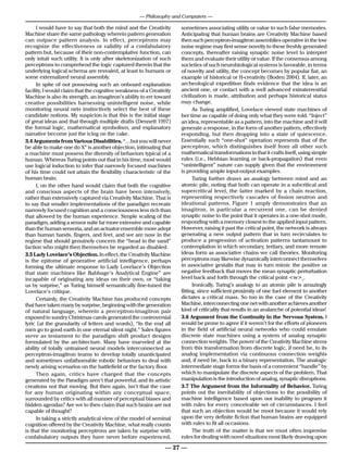 — Philosophy and Computers —

      I would have to say that both the mind and the Creativity       sometimes associating utility or value to such false memories.
Machine share the same pathology wherein pattern generation           Anticipating that human brains are Creativity Machine based
can outpace pattern analysis. In effect, perceptrons may              then such perceptron-imagitron assemblies operative in the low
recognize the effectiveness or validity of a confabulatory            noise regime may first sense novelty to these freshly generated
pattern but, because of their non-contemplative function, can         concepts, thereafter raising synaptic noise level to interpret
only intuit such utility. It is only after skeletonization of such    them and evaluate their utility or value. If the consensus among
perceptrons to comprehend the logic captured therein that the         societies of such neurobiological systems is favorable, in terms
underlying logical schema are revealed, at least to humans or         of novelty and utility, the concept becomes by popular fiat, an
some externalized neural assembly.                                    example of historical or H-creativity (Boden 2004). If, later, an
      In spite of not possessing such an onboard explanation          archeological expedition finds evidence that the idea is an
facility, I would claim that the cognitive weakness of a Creativity   ancient one, or contact with a well advanced extraterrestrial
Machine is also its strength, an imagitron’s ability to err toward    civilization is made, attribution and perhaps historical status
creative possibilities harnessing unintelligent noise, while          may change.
monitoring neural nets instinctively select the best of these               As Turing amplified, Lovelace viewed state machines of
candidate notions. My suspicion is that this is the initial stage     her time as capable of doing only what they were told. “Inject”
of great ideas and that through multiple drafts (Dennett 1997)        an idea, representable as a pattern, into the machine and it will
the formal logic, mathematical symbolism, and explanatory             generate a response, in the form of another pattern, effectively
narrative become just the icing on the cake.                          responding, but then dropping into a state of quiescence.
3.4 Arguments from Various Disabilities. “…but you will never         Essentially such “one-shot” operation represents that of the
be able to make one do X” is another objection, intimating that       perceptron, which distinguishes itself from all other such
a machine must possess the diversity of behaviors typical of a        mathematical transformations in that it crafts itself, using simple
human. Whereas Turing points out that in his time, most would         rules (i.e., Hebbian learning or back-propagation) that even
use logical induction to infer that narrowly focused machines         “unintelligent” nature can supply given that the environment
of his time could not attain the flexibility characteristic of the    is providing ample input-output examples.
human brain.                                                                Turing further draws an analogy between mind and an
      I, on the other hand would claim that both the cognitive        atomic pile, noting that both can operate in a subcritical and
and conscious aspects of the brain have been intensively,             supercritical level, the latter marked by a chain reaction,
rather than extensively captured via Creativity Machine. That is      representing respectively cascades of fission neutron and
to say that smaller implementations of the paradigm recreate          ideational patterns. Figure 1 amply demonstrates that an
narrowly focused cognition and a consciousness less rich than         imagitron, in particular a recurrent one, can be denied
that allowed by the human experience. Simple scaling of the           synaptic noise to the point that it operates in a one-shot mode,
paradigm, adding a sensor suite far more extensive and capable        responding with a memory closest to the applied input pattern.
than the human sensoria, and an actuator ensemble more adept          However, raising it past the critical point, the network is always
than human hands, fingers, and feet, and we are now in the            generating a new output pattern that in turn recirculates to
regime that should genuinely concern the “head in the sand”           produce a progression of activation patterns tantamount to
faction who might then themselves be regarded as disabled.            contemplation in which secondary, tertiary, and more remote
3.5 Lady Lovelace’s Objection. In effect, the Creativity Machine      ideas form as associative chains we call theories. Monitoring
is the epitome of generative artificial intelligence, perhaps         perceptrons may likewise dynamically interconnect themselves
forming the ultimate response to Lady Lovelace’s Objection            in associative gestalts that may in turn mimic the positive or
that state machines like Babbage’s Analytical Engine” are             negative feedback that moves the mean synaptic perturbation
incapable of originating any ideas on their own, or “taking           level back and forth through the critical point <w>c.
us by surprise,” as Turing himself semantically fine-tuned the              Ironically, Turing’s analogy to an atomic pile is amazingly
Lovelace’s critique.                                                  fitting, since sufficient proximity of one fuel element to another
      Certainly, the Creativity Machine has produced concepts         dictates a critical mass. So too in the case of the Creativity
that have taken many by surprise, beginning with the generation       Machine, interconnecting one net with another achieves another
of natural language, wherein a perceptron-imagitron pair              kind of criticality that results in an avalanche of potential ideas!
exposed to sundry Christmas carols generated the controversial        3.6 Argument from the Continuity in the Nervous System. I
lyric (at the granularity of letters and words), “In the end all      would be prone to agree if it weren’t for the efforts of pioneers
men go to good earth in one eternal silent night.” Sales figures      in the field of artificial neural networks who could emulate
serve as testament to the paradigm shift product designs              discrete state machines using a system of analog synaptic
formulated by the architecture. Many have marveled at the             connection weights. The power of the Creativity Machine stems
ability of totally untrained neural models interconnected as          from this transformation from discrete logic, if need be, to its
perceptron-imagitron teams to develop totally unanticipated           analog implementation via continuous connection weights
and sometimes unfathomable robotic behaviors to deal with             and, if need be, back to a binary representation. The analogic
newly arising scenarios on the battlefield or the factory floor.      intermediate stage forms the basis of a convenient “handle” by
      Then again, critics have charged that the concepts              which to manipulate the discrete aspects of the problem. That
generated by the Paradigm aren’t that powerful, and its artistic      manipulation is the introduction of analog, synaptic disruptions.
creations not that moving. But then again, isn’t that the case        3.7 The Argument from the Informality of Behavior. Turing
for any human originating within any conceptual space,                points out the inevitability of objections to the possibility of
surrounded by critics with all manner of perceptual biases and        machine intelligence based upon our inability to program it
hidden agendas? Are we to then claim that such brains are not         with rules for every conceivable set of circumstances. I feel
capable of thought?                                                   that such an objection would be moot because it would rely
      In taking a strictly analytical view of the model of seminal    upon the very definite fiction that human brains are equipped
cognition offered by the Creativity Machine, what really counts       with rules to fit all occasions.
is that the monitoring perceptrons are taken by surprise with               The truth of the matter is that we must often improvise
confabulatory outputs they have never before experienced,             rules for dealing with novel situations most likely drawing upon

                                                                — 27 —
 