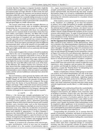 — APA Newsletter, Spring 2012, Volume 11, Number 2 —

Creativity Machine Paradigm to degrade heuristics implicitly          (i.e., rogue neurotransmitters), and σ, the magnitude of
absorbed within synaptic connection weights until monitoring          synaptic perturbation deliverable by each such agent. It is
perceptrons judge such logic effective. In other words, the rules     found experimentally and theoretically that large synaptic
appropriate to any given circumstance are not always stored as        fluctuations (large n or σ) lead to confabulation generation,
memories within the cortex. They are largely invented on the fly      whereas for (n ≈ σ), the neural network remains on even keel,
to either compensate for constantly fading memories or to deal        generating rote memories tantamount to a mundane stream
with the emergence of a totally new situation as in the example       of consciousness.
cited by Turing wherein a driver is presented with contradictory            If this model is correct, then cognitive hesitancy is not due
red and green lights at a traffic intersection.                       to the “hardness” of a challenge, as we have led ourselves
     The human mind deals with this stoplight dilemma as              to believe, but to large fluctuations in synaptic perturbations
a Creativity Machine would, with an imagitron alternately             delivered to our brain’s imagitrons. To make a machine imitate
interpreting the environmental scenario as either a “go”              the informal speech pattern of a human, one doesn’t need a
or “stop” situation. Associated with these two alternative            sophisticated computer algorithm based upon tedious statistical
analyses are two separate kinds of associative chains that may        studies. Instead, simply bombard the synapses of one or more
form within a perceptron collective, one filled with acoustic         neurons with random noise. To make it sound stressed, flood
memories of screeching brakes and police sirens, along with           theses synapses with higher levels of noise. To calm it, lessen the
visual recollections of crumpled cars and bloodied bodies.            mean disturbance levels. Never mind the wisdom or accuracy
The other possible associative gestalt may contain imagery of         of its thoughts. It is simply thinking . . . .
smooth sailing toward one’s intended destination or imagery of        3.8 The Argument from Extrasensory Perception. While not
one’s home. As the perceptron assembly gets wind of additional        fully convinced of the existence of this phenomenon, allow
environmental clues, such as the absence of cross-traffic and         me to introduce the following gedanken experiment designed
law enforcement, imagitronic interpretation shifts toward that        with the intent of allowing two brains to intimately know each
of the green light and the driver ever so cautiously rolls through    other’s thoughts. Visualize human subject A’s neural nets to be
the intersection.                                                     fused with those of subject B. Then, try as we may, A’s neural
     As the reader imagines this scenario, it should be intuitively   nets can only interpret B’s thoughts (via the interpretive scheme
clear that in the case of unambiguous green or red lights the         of Figure 3) in terms of its own idiosyncratic experience, and
driver response corresponds respectively to foot on the gas           vice versa. Thus, even in intimate contact, there is no accurate
or on the brake, with the decision to execute such behaviors          mind reading, only error prone reinterpretation via the process
prompt and distinctive. In the case of the vague, mixed red and       known to neural network practitioners as pattern completion.
green lights, the reaction is tentative, perhaps requiring seconds          In a way, the Creativity Machine exemplifies a successful
rather than the usual 300 millisecond clock cycle of the brain.       brand of ESP I have discussed in the context of subjective inner
In this dilemma, the solution requires not a memory, but an           experience, since imagitron and perceptron live alongside
idea, drawn from the confabulation of proceeding through the          one another, and through the sharing of common cumulative
intersection under a red light. The latter requires more juggling     experience, acquire the “Rosetta Stone” for interpreting each
of interpretation, more evolution of the perceptron’s associative     other’s otherwise cryptic activation patterns.
chains, and the arrival of additional contextual clues about the            Similar co-habituation of brains within groups or societies
environment.                                                          can achieve such instant interpretation, but only at the basic
     But such hesitancy, and in general, the rhythm with which        levels involving fear or opportunity. In this case, connection
thoughts emerge is that of the Creativity Machine as reported         density is sparse between individuals, exploiting largely
in 1997 (Thaler, ref. a) wherein the prosody of both human            the powerful electric fields produced by diffusing airborne
cognition and Creativity Machines were compared. The result,          molecules (i.e., pheromones), acoustic waves (i.e., cries for
derived from the theory of fractal Brownian motion (fBM,              help), and visual, behavioral anomaly detection using neural
Peitgen and Saupe 1988), is that both neural systems produce          network implemented novelty filters ( a child missing in the
notions at arrival rates quantitatively equal to that of a neuron     night).
subject to random disturbances to its synapses, allowing the          4. Conclusions. Let’s work backward from the counterintuitive
evolution of thought to be expressed through the equation,            and possibly nightmarish position that there really is no
                                                                      biological consciousness, the attribute most commonly cited
     		             ρ = k∆t-D0	        (1)                            as lacking in machines. If that is the case, then there would
Where ρ = the microscopic, synaptic perturbation rate4 of a           be only generic neural activity in the brain, the complex but
representative neuron, ∆t the time to evolve N distinct patterns      zombie-like succession of activation patterns that we can
(or thoughts), D0 the fractal dimension of the macroscopic            undeniably detect in functional brain scans (albeit at low
succession of these patterns, and k a dimension preserving            resolution using contemporary techniques). Given this nihilistic
constant. What we find is that in both the human and Creativity       position, some equally mechanistic brain methodology would
Machine cases, inventive tasks, such as the time-intensive            be required to allow significance to be invented to a process
interpretation of an ambiguous stop light, occur at lower fractal     that intrinsically had none, namely, another neural mapping that
dimension near zero, while the recollection of memories,              non-contemplatively associated such pattern activation with the
standard operating procedures at intersections, occur at nearly       overall neural assembly’s past experiences.
linear rates wherein D0 approaches 1. In effect, Equation 1                 Compounding the pessimism, let us assume that the
expresses the informality of behavior we all witness when             parade of memories, sensations, and ideas is not because of
listening to articulated thought (i.e, speech) wherein we hear        some noble and intelligent process, but mere pattern turnover
a linear, homogeneously dispersed series of words when the            driven by the energetic fluctuations bathing this connectionist
speaker is rehearsed, versus tentative and irregularly spaced         system.
annunciations accompanying improvised thought.5 6                           Bleaker yet, consider that the associated pattern chains,
     Further, D0 is found to be a function of the microscopic,        based either upon their congenital design or cumulative
synaptic perturbation, which in turn may be imagined                  learning, may also incorporate colonies of neurons whose
as the product of n, the number of perturbative agents                purpose is to modulate the random and unintelligent synaptic

                                                                — 28 —
 