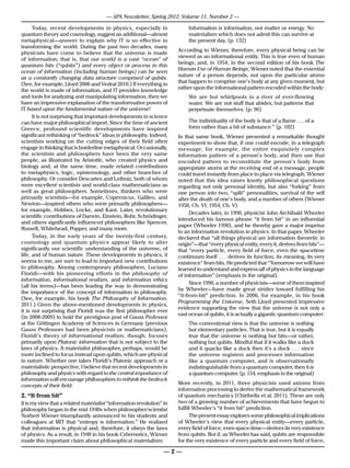 — APA Newsletter, Spring 2012, Volume 11, Number 2 —

      Today, recent developments in physics, especially in                 Information is information, not matter or energy. No
quantum theory and cosmology, suggest an additional—almost                 materialism which does not admit this can survive at
metaphysical—answer to explain why IT is so effective in                   the present day. (p. 132)
transforming the world. During the past two decades, many
                                                                       According to Wiener, therefore, every physical being can be
physicists have come to believe that the universe is made
                                                                       viewed as an informational entity. This is true even of human
of information; that is, that our world is a vast “ocean” of
                                                                       beings; and, in 1954, in the second edition of his book The
quantum bits (“qubits”) and every object or process in this
                                                                       Human Use of Human Beings, Wiener noted that the essential
ocean of information (including human beings) can be seen
                                                                       nature of a person depends, not upon the particular atoms
as a constantly changing data structure comprised of qubits.
                                                                       that happen to comprise one’s body at any given moment, but
(See, for example, Lloyd 2006 and Vedral 2010.) If everything in
the world is made of information, and IT provides knowledge            rather upon the informational pattern encoded within the body:
and tools for analyzing and manipulating information, then we              We are but whirlpools in a river of ever-flowing
have an impressive explanation of the transformative power of              water. We are not stuff that abides, but patterns that
IT based upon the fundamental nature of the universe!                      perpetuate themselves. (p. 96)
      It is not surprising that important developments in science
can have major philosophical import. Since the time of ancient             The individuality of the body is that of a flame . . . of a
Greece, profound scientific developments have inspired                     form rather than a bit of substance.” (p. 102)
significant rethinking of “bedrock” ideas in philosophy. Indeed,       In that same book, Wiener presented a remarkable thought
scientists working on the cutting edges of their field often           experiment to show that, if one could encode, in a telegraph
engage in thinking that is borderline metaphysical. Occasionally,      message, for example, the entire exquisitely complex
the scientists and philosophers have been the very same                information pattern of a person’s body, and then use that
people, as illustrated by Aristotle, who created physics and           encoded pattern to reconstitute the person’s body from
biology and, at the same time, made related contributions              appropriate atoms at the receiving end of a message, people
to metaphysics, logic, epistemology, and other branches of             could travel instantly from place to place via telegraph. Wiener
philosophy. Or consider Descartes and Leibniz, both of whom            noted that this idea raises knotty philosophical questions
were excellent scientists and world-class mathematicians as            regarding not only personal identity, but also “forking” from
well as great philosophers. Sometimes, thinkers who were               one person into two, “split” personalities, survival of the self
primarily scientists—for example, Copernicus, Galileo, and             after the death of one’s body, and a number of others (Wiener
Newton—inspired others who were primarily philosophers—                1950, Ch. VI; 1954, Ch. V).
for example, Hobbes, Locke, and Kant. Later, revolutionary
                                                                             Decades later, in 1990, physicist John Archibald Wheeler
scientific contributions of Darwin, Einstein, Bohr, Schrödinger,
                                                                       introduced his famous phrase “it from bit” in an influential
and others significantly influenced philosophers like Spencer,
                                                                       paper (Wheeler 1990), and he thereby gave a major impetus
Russell, Whitehead, Popper, and many more.
                                                                       to an information revolution in physics. In that paper, Wheeler
      Today, in the early years of the twenty-first century,           declared that “all things physical are information theoretic in
cosmology and quantum physics appear likely to alter                   origin”—that “every physical entity, every it, derives from bits”—
significantly our scientific understanding of the universe, of         that “every particle, every field of force, even the spacetime
life, and of human nature. These developments in physics, it           continuum itself . . . derives its function, its meaning, its very
seems to me, are sure to lead to important new contributions           existence” from bits. He predicted that “Tomorrow we will have
to philosophy. Among contemporary philosophers, Luciano                learned to understand and express all of physics in the language
Floridi—with his pioneering efforts in the philosophy of               of information” (emphasis in the original).
information, informational realism, and information ethics
                                                                             Since 1990, a number of physicists—some of them inspired
(all his terms)—has been leading the way in demonstrating
                                                                       by Wheeler—have made great strides toward fulfilling his
the importance of the concept of information in philosophy.
                                                                       “it-from-bit” prediction. In 2006, for example, in his book
(See, for example, his book The Philosophy of Information,
                                                                       Programming the Universe, Seth Lloyd presented impressive
2011.) Given the above-mentioned developments in physics,
                                                                       evidence supporting the view that the universe is not only a
it is not surprising that Floridi was the first philosopher ever
                                                                       vast ocean of qubits, it is actually a gigantic quantum computer:
(in 2008-2009) to hold the prestigious post of Gauss Professor
at the Göttingen Academy of Sciences in Germany (previous                  The conventional view is that the universe is nothing
Gauss Professors had been physicists or mathematicians).                   but elementary particles. That is true, but it is equally
Floridi’s theory of informational realism, though, focuses                 true that the universe is nothing but bits—or rather,
primarily upon Platonic information that is not subject to the             nothing but qubits. Mindful that if it walks like a duck
laws of physics. A materialist philosopher, perhaps, would be              and it quacks like a duck then it’s a duck . . . since
more inclined to focus instead upon qubits, which are physical             the universe registers and processes information
in nature. Whether one takes Floridi’s Platonic approach or a              like a quantum computer, and is observationally
materialistic perspective, I believe that recent developments in           indistinguishable from a quantum computer, then it is
philosophy and physics with regard to the central importance of            a quantum computer. (p. 154, emphasis in the original)
information will encourage philosophers to rethink the bedrock
concepts of their field.                                               More recently, in 2011, three physicists used axioms from
                                                                       information processing to derive the mathematical framework
2. “It from bit”                                                       of quantum mechanics (Chiribella et al. 2011). These are only
It is my view that a related materialist “information revolution” in   two of a growing number of achievements that have begun to
philosophy began in the mid 1940s when philosopher/scientist           fulfill Wheeler’s “it from bit” prediction.
Norbert Wiener triumphantly announced to his students and                    The present essay explores some philosophical implications
colleagues at MIT that “entropy is information.” He realized           of Wheeler’s view that every physical entity—every particle,
that information is physical and, therefore, it obeys the laws         every field of force, even space-time—derives its very existence
of physics. As a result, in 1948 in his book Cybernetics, Wiener       from qubits. But if, as Wheeler has said, qubits are responsible
made this important claim about philosophical materialism:             for the very existence of every particle and every field of force,

                                                                  —2—
 