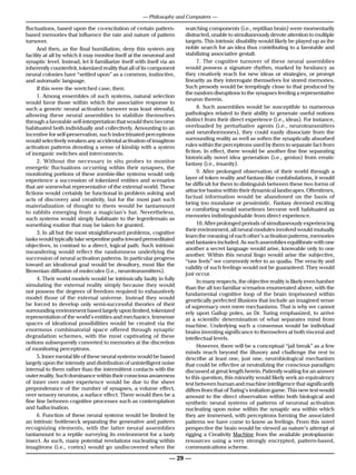 — Philosophy and Computers —

fluctuations, based upon the co-excitation of certain pattern-          watching components (i.e., reptilian brain) were momentarily
based memories that influence the rate and nature of pattern            distracted, unable to simultaneously devote attention to multiple
turnover.                                                               targets. This intrinsic disability would likely be played up as the
      And then, as the final humiliation, deny this system any          noble search for an idea thus contributing to a favorable and
facility at all by which it may monitor itself at the neuronal and      stabilizing associative gestalt.
synaptic level. Instead, let it familiarize itself with itself via an         7. The cognitive turnover of these neural assemblies
inherently counterfeit, tokenized reality that all of its component     would possess a signature rhythm, marked by hesitancy as
neural colonies have “settled upon” as a common, instinctive,           they creatively reach for new ideas or strategies, or prompt
and automatic language.                                                 linearity as they interrogate themselves for stored memories.
      If this were the wretched case, then:                             Such prosody would be temptingly close to that produced by
                                                                        the random disruptions to the synapses feeding a representative
      1. Among ensembles of such systems, natural selection
                                                                        neuron therein.
would favor those within which the associative response to
such a generic neural activation turnover was least stressful,                8. Such assemblies would be susceptible to numerous
allowing these neural assemblies to stabilize themselves                pathologies related to their ability to generate useful notions
through a favorable self-interpretation that would then become          distinct from their direct experience (i.e., ideas). For instance,
habituated both individually and collectively. Amounting to an          overloaded by perturbative agents (i.e., neurotransmitters
incentive for self-preservation, such indoctrinated perceptrons         and neurohormones), they could easily dissociate from the
would selectively weaken any accidental activation of imagitron         surrounding reality as well as soften the synaptically absorbed
activation patterns denoting a sense of kinship with a system           rules within the perceptrons used by them to separate fact from
of inorganic switches and interconnects.                                fiction. In effect, there would be another fine line separating
                                                                        historically novel idea generation (i.e., genius) from erratic
      2. Without the necessar y in situ probes to monitor               fantasy (i.e., insanity).
energetic fluctuations occurring within their synapses, the
monitoring portions of these zombie-like systems would only                   9. After prolonged observation of their world through a
experience a succession of tokenized entities and scenarios             layer of token reality and fantasy-like confabulations, it would
                                                                        be difficult for them to distinguish between these two forms of
that are somewhat representative of the external world. These
                                                                        attractor basins within their dynamical landscapes. Oftentimes,
fictions would certainly be functional in problem solving and
                                                                        factual information would be abandoned on the basis of
acts of discovery and creativity, but for the most part such
                                                                        being too mundane or pessimistic. Fantasy deemed exciting
materialization of thought to them would be tantamount
                                                                        or comforting would sometimes become well habituated as
to rabbits emerging from a magician’s hat. Nevertheless,
                                                                        memories indistinguishable from direct experience.
such systems would simply habituate to the legerdemain as
something routine that may be taken for granted.                              10. After prolonged periods of simultaneously experiencing
                                                                        their environment, all neural modules involved would mutually
      3. In all but the most straightforward problems, cognitive
                                                                        learn the meaning of each other’s activation patterns, memories
tasks would typically take serpentine paths toward premeditated
                                                                        and fantasies included. As such assemblies equilibrate with one
objectives, in contrast to a direct, logical path. Such intrinsic
                                                                        another a secret language would arise, knowable only to one
meandering would reflect the randomness underlying the
                                                                        another. Within this neural lingo would arise the subjective,
succession of neural activation patterns. In particular progress
                                                                        “raw feels” we commonly refer to as qualia. The veracity and
toward an ideational goal would be desultory, most like the
                                                                        validity of such feelings would not be guaranteed. They would
Brownian diffusion of molecules (i.e., neurotransmitters).
                                                                        just occur.
      4. Their world models would be intrinsically faulty in fully
                                                                              In many respects, the objective reality is likely even harsher
simulating the external reality simply because they would
                                                                        than the all too familiar scenarios enumerated above, with the
not possess the degrees of freedom required to exhaustively             fundamental cognitive loop of the brain imprisoned within
model those of the external universe. Instead they would                genetically perfected illusions that include an imagined sense
be forced to develop only semi-successful theories of their             of supremacy over mere mechanisms. That is why we cannot
surrounding environment based largely upon limited, tokenized           rely upon Gallup poles, as Dr. Turing emphasized, to arrive
representation of the world’s entities and mechanics. Immense           at a scientific determination of what separates mind from
spaces of ideational possibilities would be created via the             machine. Underlying such a consensus would be individual
enormous combinatorial space offered through synaptic                   brains inventing significance to themselves at both visceral and
degradation schemes, with the most captivating of these                 intellectual levels.
notions subsequently converted to memories at the discretion
                                                                              However, there will be a conceptual “jail break” as a few
of monitoring perceptrons.
                                                                        minds reach beyond the illusory and challenge the rest to
      5. Inner mental life of these neural systems would be based       describe at least one, just one, neurobiological mechanism
largely upon the intensity and distribution of unintelligent noise      that could be effective at neutralizing the conscious paradigm
internal to them rather than the intermittent contacts with the         discussed at great length herein. Patiently waiting for an answer
outer reality. Such dominance within their conscious awareness          to this question, this minority would likely seek an equivalency
of inner over outer experience would be due to the sheer                test between human and machine intelligence that significantly
preponderance of the number of synapses, a volume effect,               differs from that of Turing’s imitation game. This new test would
over sensory neurons, a surface effect. There would then be a           amount to the direct observation within both biological and
fine line between cognitive processes such as contemplation             synthetic neural systems of patterns of neuronal activation
and hallucination.                                                      nucleating upon noise within the synaptic sea within which
      6. Function of these neural systems would be limited by           they are immersed, with perceptrons forming the associated
an intrinsic bottleneck separating the generative and pattern           patterns we have come to know as feelings. From this novel
recognizing elements, with the latter neural assemblies                 perspective the brain would be viewed as nature’s attempt at
tantamount to a reptile surveying its environment for a tasty           rigging a Creativity Machine from the available protoplasmic
insect. As such, many potential revelations nucleating within           resources using a very strongly encrypted, pattern-based,
imagitrons (i.e., cortex) would go undiscovered when the                communications scheme.

                                                                  — 29 —
 