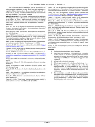 — APA Newsletter, Spring 2012, Volume 11, Number 2 —

    The tradeoff is obvious. Our egos will be bruised, but by                 Thaler, S. L. 1996. A proposed symbolism for network-implemented
harnessing this paradigm we will attain machine intelligence                  discovery processes. Proceedings of the World Congress on Neural
capable of trans-human level discovery and invention. If he                   Networks 1996. 1265-68. Mahwah, NJ: Lawrence Erlbaum & Associates.
were with us, Turing would consider this quite an optimistic                  Thaler, S. L. 1997a. A quantitative model of seminal cognition: the
outcome for such a mechanistic outlook.                                       creativity machine paradigm. http://imagination-engines.com/iei_
                                                                              seminal_cognition.htm. Mind II Conference, Dublin, Ireland.
Acknowledgements. Dr. Peter Boltuc was instrumental in motivating
the writing of this paper. I offer my sincere gratitude to him in directing   Thaler, S. L. 1997b. U.S. Patent 5,659,666. “Device for the Autonomous
me to revisit A. M. Turing’s work, within the context of the Creativity       Generation of Useful Information,” issued August 19, 1997.
Machine. I also find camaraderie and confirmation in his scientifically       Thaler, S. L. 1997c. The Fragmentation of the Universe and the
based stance that consciousness may be engineered in machines.                Devolution of Consciousness.” U. S. Library of Congress, Registration
                                                                              No. TXU00775586.
References
                                                                              Thaler, S. L. 1998. Predicting ultra-hard binary compounds via cascaded
Baars, B. J. 1997. In the theatre of consciousness: global workspace
                                                                              auto- and hetero-associative neural networks. Journal of Alloys and
theory, a rigorous scientific theory of consciousness. Journal of
                                                                              Compounds 279:47-59.
Consciousness Studies 4:292-309.
                                                                              Thaler, S. L. 2000. U.S. Patent 6,014,653. Non-Algorithmically
Boden, Margaret. 2004. The Creative Mind: Myths and Mechanisms.
                                                                              Implemented Artificial Neural Networks and Components Thereof,
New York: Routledge.
                                                                              issued January 11, 2000.
Boltuc, P 2009. Replication of the hard problem of consciousness in AI
           .
                                                                              Thaler, S. L. 2008. U.S. Patent 7,454,388. Device for the Autonomous
and Bio-AI: an early conceptual framework. In AI and Consciousness:
                                                                              Bootstrapping of Useful Information, issued November 18, 2008.
Theoretical Foundations and Current Approaches, eds. Anthony Chella
& Ricardo Manzotti. Merlo Park, CA: AAAI Press.                               Thaler, S. L. 2010. Thalamocortical algorithms in space: the building of
                                                                              conscious machines and the repercussions thereof. In Strategies and
Boltuc, P 2009. The philosophical problem in machine consciousness.
           .
                                                                              Technologies for a Sustainable Future, ed. Cynthia G. Wagner. World
International Journal of Machine Consciousness 1.1: 155-76.
                                                                              Future Society.
Chalmers, D. 1990. Consciousness and cognition. Unpublished. http://
                                                                              Turing, A. 1950. Computing machinery and intelligence. Mind LIX
consc.net/papers/c-and-c.html.
                                                                              (236):433-60.
Chalmers, D. 1995. Facing up to the problem of consciousness. Journal
of Consciousness Studies 2:200-19.                                            Endnotes
Dennett, D. 1991. Consciousness Explained. Boston: Little Brown and Co.           1.	 A recurrent, auto-associative neural network.
Hambling, D. 2006. Experimental AI Powers Robot Army. Wired http://               2.	 Each data point represents 1,000 experiments conducted
www.wired.com/software/coolapps/news/2006/09/71779?currentPa                           on the network at the mean synaptic perturbation level
ge=all.                                                                                indicated. A memory is defined here as an output pattern
                                                                                       within 5 percent RMS error from the training pattern it is
Hesman, Tina. 2004. The machine that invents. St. Louis Post-Dispatch,
                                                                                       closest to.
Jan. 24.
                                                                                  3.	 With all indices implicitly repeated.
Kahn, D. and Hobson, A. 1993. Self-organization theory of dreaming.
Dreaming 3.                                                                       4.	 Effectively a constant, at the critical perturbation cusp, <w>c
Peitgen, H. and Saupe, D. 1988. The Science of Fractal Images. New                5.	 Taking the log of both sides of Equation 1, we find that
York: Springer-Verlag.                                                                 fractal dimension, D0, should linearly scale with 1/ln∆t. Both
                                                                                       articulated human though (i.e., speech) and synaptically
Plotkin, R. 2009. The Genie in the Machine. California: Stanford University            perturbed artificial neural networks closely obey this
Press.                                                                                 relationship.
Rowe, J. and Partridge, G. 1993. Creativity: a survey of AI approaches.           6.	 This relationship is essentially the dynamical equation behind
Artificial Intelligence Review 7:43-70.                                                any nested system of entities and events, either a multilayered
Thaler, S. L. 1995a. Death of a Gedanken creature. Journal of Near-                    neural net or the world in general. After all, the brain, a
Death Studies 13(3).                                                                   biological neural net, is a world model, driven by energetic
Thaler, S. L. 1995b. “Virtual input” phenomena within the death of a                   fluctuations just as its environment.
simple pattern associator. Neural Networks 8(1):55-65.




                                                                        — 30 —
 
