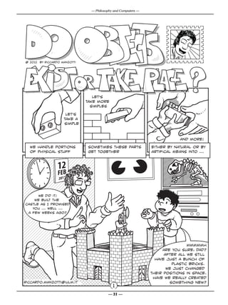 — Philosophy and Computers —




                                         Riccardo Manzotti ©
@ 2012 by Riccardo Manzotti




                                 let’s
                              take more
                                simples

                     let’s
                    take a
                    simple



                                                                            and more!

  we handle portions          sometimes these parts            either by natural or by
  of physical stuff           get together                     artifical means into ...




      We did it!
    we built the
castle as I promised
   you ... well ...
 a few weeks ago?




                                                                               mmmmmh
                                                                    Are you sure, dad?
                                                                     after all we still
                                                                 have just a bunch of
                                                                        plastic bricks.
                                                                      We just changed
                                                               their positions in space.
                                                                have we really created
riccardo.manzotti@iulm.it                                              something new?
                                            1
                                         — 31 —
 