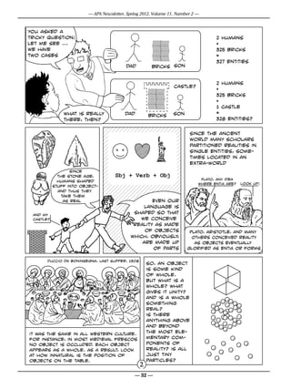 — APA Newsletter, Spring 2012, Volume 11, Number 2 —



you asked a
tricky question!                                                                   2 humans
let me see ...                                                                     +
we have                                                                            325 bricks
two cases                                                                          =
                                                                                   327 entities
                                          dad         bricks son


                                                                                   2 humans
                                                                 castle?
                                                                                   +
                                                                                   325 bricks
                                                                                   +
                                                                                   1 castle
               what is really             dad                   son                =
                                                     bricks
               there, then?                                                        328 entities?

                                                                        Since the ancient
                                                                        world many scholars
                                                                        partitioned realities in
                                                                        single entities, some-
                                                                        times located in an
                                                                        extra-world
                  since
             the stone age,          Sbj + Verb + Obj
                                                                             Plato, any idea
             humans shaped
                                                                            where entia are?   look up!
           stuff into object-
             and thus they
              take them
               as real                              Even our
                                                 language is
 and my
                                             shaped so that
 castle?                                       we conceive
                                             reality as made
                                                 of objects             plato, aristotle, and many
                                            which, obviously,            others conceived reality
                                                are made up               as objects eventually
                                                    of parts           glorified as entia or forms

       Duccio da Boninsegna, Last Supper, 1308
                                                     so, an object
                                                     is some kind
                                                     of whole.
                                                     but what is a
                                                     whole? what
                                                     gives it unity?
                                                     and is a whole
                                                     something
                                                     real?
                                                     is there
                                                     anything above
                                                     and beyond
it was the same in all western culture.              the most ele-
for instance, in most medieval frescos               mentary com-
no object is occluded. each object                   ponents of
appears as a whole. As a result, Look                reality? is all
at how innatural is the position of                  just tiny
objects on the table.                                particles?
                                                 2
                                              — 32 —
 