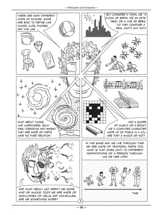 — Philosophy and Computers —


There are many different                                                               but consider a town, or a
kinds of wholes. Some                                                                 flock of birds, or an ants’
are easy to define like                                                                   nest, or a hive of bees.
chairs, cups, phones                                                                          Do they compose a
and the like ...                                                                             real unity? why not?




what about things                                                                                    and a score
like hurricanes, gala-                                                                      of music? or a book?
xies, tornados and waves?                                                               or a computer character
They are made of parts                                                                 made up of pixels in a CPU.
have no fixed relation                                                                 are they a whole or not?

                                                N

                                                N
                                                    O
                                                                         in the same way, we live through time.
                                                     N


                                                                          We are made of temporal parts too.
                                                           NH2
                                                O
                                    N




                    dad
                                    N
                                        N
                                                    NH2

                                                                           what is that gives unity to different
                                        N
                                                O                         instantiations of a person through
                                        N


                                        O
                                                N        NH2
                                                                                      his or her life?
                                    N

                                        N N              NH2




                                    O
                                N

                                N
                                    N           NH2

                                                O
                                        N

                                    N
                                        N
                                                 NH2




                                                O
                                            N

                                            N
                                                N         NH2



                                            O
                                            N
                                                           NH
                                                                2
                                                N N




and what about us? aren’t we some
kind of whole, too? We are made of                                                                      time
gazilliones of cells and molecules.
Are we something more?
                                                                     3
                                                                    — 33 —
 