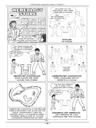 — APA Newsletter, Spring 2012, Volume 11, Number 2 —


                                                                                                                    let’s start with the
                                                                                                                  most radical view: maybe
                                                                                                                   there are no wholes!

    ALL for                                                                                                         Hei!!!
     your                                                                                                      we disappeared!
    wholes!!!                                                                                                 and my castle did
                                                                            d
                                                    m                     te !
                                                                        ic n
                                                                                                   d
                                                                                                 te n               too!!!
                                                  is                   r tio                   ic itio
                                             il                      st si                   tr s
                                          ih                       e
                                                                 r po                       s po
                                         n                                                e
                                                               Un om                     r m
                                                                                            o
                                                                 c                        c




                                                                          ’s                         s
                                                       is
                                                         m
                                                                      e
                                                                        n                         k’
                                               al                                              ic
                                             in                     ag ew                    r
                                                                                            r iew
                                         m                         w vi                   e
                                      o                          In                      M v
                                     n




                           OK, let’s TRY
                        SOME OFF-THE-SHELF
                     SOLUTIONs. LET’S BUY SOME                                                                                NIHILISM
                       MEREOLOGICAL THEORY!                                                                                   no wholes

                   Only some wholes are
                 true. yet no waterproof
                   crtierion is available!
       We are back!!
      and my castle
           too!




                                                                                                                              too many
                                                                                                                               castles,
                                                                                                                              PERHAPS ..


                  restricted composition                                                                          unrestricted composition
                   some wholes are more                                                                            every CONCEIVABLE set of
                     wholes than others                                                                               objects is a whole

                         r
                             a                                                                                      this time only persons
                             e




                                     d D
                                         avid Lewis                                                                   or, at least, living
                                 t




                                                    ’s lef
                                                                                                                   organisms are allowed!
                                                                                         ck a n
             A
        g
   er




                                                                                                               back again!!
                                                                                                              but my castle
r ym a n d




                                                                                      so




                                                                                                                  isn’t!
                                                                                   ft
                                                                                 le




             r
      e




                                                                                 a




                 e d obje
                                                                            ,
                                                                         rn
                         c




                                 S
                             t




                                                                      tu




                                     m
                                             ad                        a
                                                            e of s

 unrestricted composition is fine because
 there is space both for us and for the
     castle. unfortunately it GETS too                                                                            Inwagen’s and merrick’s:
  crowded. infact, it is plagued by gerry-                                                                           only persons or living
   mandered objects made OF the most                                                                               organisms are true wholes
    outrageous combinations of parts
                                                                                                          6
                                                                                                         — 36 —
 