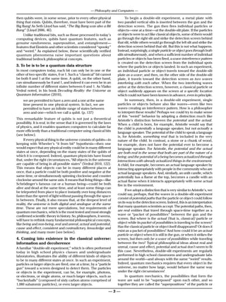 — Philosophy and Computers —

then qubits were, in some sense, prior to every other physical                To begin a double-slit experiment, a metal plate with
thing that exists. Qubits, therefore, must have been part of the        two parallel vertical slits is inserted between the gun and the
Big Bang! As Seth Lloyd has said, “The Big Bang was also a Bit          detection screen. The gun then fires individual particles or
Bang” (Lloyd 2006, 46).                                                 objects—one at a time—at the double-slit plate. If the particles
     Unlike traditional bits, such as those processed in today’s        or objects were to act like classical objects, some of them would
computing devices, qubits have quantum features, such as                go through the right slit and strike the detection screen behind
genuine randomness, superposition, and entanglement—                    that slit, while others would go through the left slit and strike the
features that Einstein and other scientists considered “spooky”         detection screen behind that slit. But this is not what happens.
and “weird.” As explained below, these scientifically verified          Instead, surprisingly, a single particle or object goes through both
quantum phenomena raise important questions about                       slits simultaneously, and when a sufficient number of individual
traditional bedrock philosophical concepts.                             particles or objects has been fired, a wave-interference pattern
                                                                        is created on the detection screen from the individual spots
3. To be is to be a quantum data structure                              where the particles or objects landed. In such an experiment,
In most computers today, each bit can only be in one or the             an individual particle or object travels toward the double-slit
other of two specific states, 0 or 1. Such a “classical” bit cannot     plate as a wave; and then, on the other side of the double-slit
be both 0 and 1 at the same time. A qubit, on the other hand,           plate, it travels toward the detection screen as two waves
can simultaneously be 0 and 1, and indeed it can even be in an          interfering with each other. When the two interfering waves
infinite number of different states between 0 and 1. As Vlatko          arrive at the detection screen, however, a classical particle or
Vedral noted, in his book Decoding Reality: the Universe as             object suddenly appears on the screen at a specific location
Quantum Information (2010),                                             which could not have been known in advance, even in principle.
     we are permitted to have a zero and a one at the same                    In summary, then, in a double-slit experiment, single
     time present in one physical system. In fact, we are               particles or objects behave also like waves—even like two
     permitted to have an infinite range of states between              waves creating an interference pattern. How is a philosopher
     zero and one—which we call a qubit. (p. 137)                       to interpret these results? Perhaps we could try to make sense
                                                                        of this “weird” behavior by adopting a distinction much like
This remarkable feature of qubits is not just a theoretical             Aristotle’s distinction between the potential and the actual.
possibility. It is real, in the sense that it is governed by the laws   When a child is born, for example, Aristotle would say that
of physics, and it enables quantum computers to calculate far           the child is potentially a language speaker, but not actually a
more efficiently than a traditional computer using classical bits       language speaker. The potential of the child to speak a language
(see below).                                                            is, for Aristotle, something real that is included in the very
     If every physical thing in the universe consists of qubits—in      nature of the child. In contrast, a stone or a chunk of wood,
keeping with Wheeler’s “it from bit” hypothesis—then one                for example, does not have the potential ever to become a
would expect that any physical entity could be in many different        language speaker. For Aristotle, the potential and the actual
states at once, depending on the many states of the qubits of           are both real in the sense that both are part of the nature of a
which it is composed. Indeed, quantum physicists have found             being; and the potential of a being becomes actualized through
that, under the right circumstances, “All objects in the universe       interactions with already actualized things in the environment.
are capable of being in all possible states” (Vedral 2010, 122).        A child, for example, becomes an actual language speaker by
This means that objects can be in many different places at              interacting appropriately with people in the community who are
once, that a particle could be both positive and negative at the        actual language speakers. And, similarly, an unlit candle, which
same time, or simultaneously spinning clockwise and counter             potentially has a flame at the top, becomes a candle with an
clockwise around the same axis. It means that living things—like        actual flame when it interacts appropriately with some actual
Schrödinger’s famous cat or a human being—could be both                 fire in the environment.
alive and dead at the same time, and at least some things can
                                                                              If we adopt a distinction that is very similar to Aristotle’s, we
be teleported from place to place instantly over long distances
                                                                        could say, perhaps, that the waves in a double-slit experiment
faster than the speed of light without passing through the space
                                                                        consist of potential paths that the particle or object could follow
in between. Finally, it also means that, at the deepest level of
                                                                        on its way to the detection screen. Indeed, this is an interpretation
reality, the universe is both digital and analogue at the same
time. These are not mere speculations, but requirements of              that many quantum scientists accept. The potential paths, then,
quantum mechanics, which is the most tested and most strongly           are real entities that travel through space-time together as a
confirmed scientific theory in history. So, philosophers, it seems,     wave or “packet of possibilities” between the gun and the
will have to rethink many fundamental philosophical concepts,           screen. But where is the actual (that is, classical) particle or
like being and non-being, real and unreal, actual and potential,        object while its packet of possibilities is traveling to the screen?
cause and effect, consistent and contradictory, knowledge and           Has the classical particle or object itself disappeared? Or does it
thinking, and many more (see below).                                    exist as a packet of possibilities? And how could it be an actual
                                                                        particle or object when it is still in the gun, or when it strikes the
4. Coming into existence in the classical universe:                     screen, but then only be a wave of possibilities while traveling
information and decoherence                                             between the two? Typical philosophical ideas about real and
A familiar “double-slit experiment,” which is often performed           unreal, cause and effect, potential and actual don’t seem to fit
today in high school physics classes and undergraduate                  this case. Nevertheless, double-slit experiments are regularly
laboratories, illustrates the ability of different kinds of objects     performed in high school classrooms and undergraduate labs
to be in many different states at once. In such an experiment,          around the world—and always with the same “weird” results.
particles or larger objects are fired, one at a time, by a “particle    Indeed, quantum mechanics requires that every object in the
gun” toward a screen designed to detect them. The particles             universe, no matter how large, would behave the same way
or objects in the experiment, can be, for example, photons,             under the right circumstances!
or electrons, or single atoms, or much larger objects, such as                In quantum mechanics, the possibilities that form the
“buckeyballs” (composed of sixty carbon atoms comprised of              wave are said to be “superposed” upon each other, and so
1,080 subatomic particles), or even larger objects.                     together they are called the “superpositions” of the particle or

                                                                   —3—
 