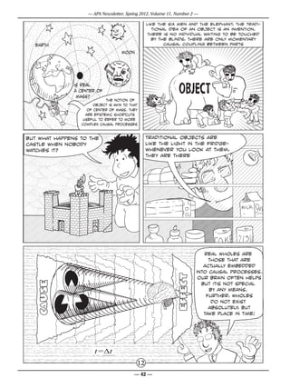 — APA Newsletter, Spring 2012, Volume 11, Number 2 —

                                                 like the six men and the elephant, the tradi-
                                                    tional idea of an object is an invention.
                                                  There is no individual waiting to be touched
                                                    by the blinds, there are only momentary
  earth                                                  causal coupling between parts
                                     moon




               is real
               a Center of
                mass?
                             the notion of
                       Object is akin to that
                    of center of mass. They
                   are epistemic shortcuts
                  useful to refer to more
                 complex causal processes


but what happens to the                          traditional objects are
castle when nobody                               like the light in the fridge-
watches it?                                      whenever you look at them,
                                                 they are there




                                                                         real wholes are
                                                                           those that are
                                                                         actually embedded
                                                                      into causal processes.
                                                                       our brain often helps
                                                                        but itis not special
                                                                           by any means.
                                                                          Further, wholes
                                                                            do not exist
                                                                           absolutely, but
                                                                         take place in time!




                       t=t
                                            12
                                           — 42 —
 