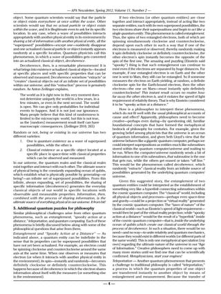 — APA Newsletter, Spring 2012, Volume 11, Number 2 —

object. Some quantum scientists would say that the particle                  If two electrons (or other quantum entities) are close
or object exists everywhere at once within the wave. Other             together and interact appropriately, instead of acting like two
scientists would say that no actual particle or object exists          separate entities, each with its own superposed possibilities, the
within the wave, and it is illegitimate even to ask for its specific   two electrons share their superpositions and begin to act like a
location. In any case, when a wave of possibilities interacts          single quantum entity. This phenomenon is called entanglement.
appropriately with another physical entity in its environment by       Thus, the spins of two entangled electrons, both of which are
sharing a bit of information with another physical entity, all the     spinning simultaneously clockwise and counterclockwise,
“superposed” possibilities—except one—suddenly disappear               depend upon each other in such a way that if one of the
and one actualized classical particle or object instantly appears      electrons is measured or observed, thereby randomly making
randomly at a specific location. Quantum physicists call this          it spin definitely clockwise or definitely counterclockwise, the
phenomenon, in which a wave of possibilities gets converted            other electron’s spin instantly becomes the opposite of the
into an actualized classical object, decoherence.                      spin of the first one. The amazing and puzzling (Einstein said
     Decoherence, then, is a remarkable phenomenon! It is              “spooky”) thing is that such entanglement can continue to
what brings into existence actualized classical objects—located        exist even if the electrons are separated by huge distances. For
at specific places and with specific properties that can be            example, if one entangled electron is on Earth and the other
observed and measured. Decoherence somehow “extracts” or               one is sent to Mars, they still can be entangled. So if someone
“creates” classical objects out of an infinite set of possibilities    measures the electron on Earth yielding, at random, a definite
within our universe; and this “extraction” process is genuinely        clockwise spin for the Earth-bound electron, then the other
random. As Anton Zeilinger explains,                                   electron—the one on Mars—must instantly spin definitely
                                                                       counterclockwise! This instant result occurs no matter how
    The world as it is right now in this very moment does              far away the other electron is, and it violates the speed of light
    not determine uniquely the world in a few years, in a
                                                                       requirement of relativity theory. That is why Einstein considered
    few minutes, or even in the next second. The world
                                                                       it to be “spooky action at a distance.”
    is open. We can give only probabilities for individual
    events to happen. And it is not just our ignorance.                      How is a philosopher to interpret these phenomena,
    Many people believe that this kind of randomness is                which do not fit well with the usual philosophical accounts of
    limited to the microscopic world, but this is not true,            cause and effect? Apparently, philosophers need to become
    as the [random] measurement result itself can have                 creative—perhaps even daring—by questioning old, familiar
    macroscopic consequences. (Zeilinger 2010, 265)                    foundational concepts that have formed the metaphysical
                                                                       bedrock of philosophy for centuries. For example, given the
Random or not, being or existing in our universe has two               growing belief among physicists that the universe is an ocean
different varieties:                                                   of quantum information, and given Seth Lloyd’s view that the
     1.	 One is quantum existence as a wave of superposed              universe behaves like a gigantic quantum computer, perhaps we
           possibilities, while the other is                           could interpret superpositions as entities much like subroutines
     2.	 Classical existence as a specific object located at a         stored within the quantum computer/universe and waiting to
           specific place in space-time with classical properties      be run. When the computer/universe randomly sends a bit of
           which can be observed and measured.                         information to one of its subroutines, that subroutine is the one
                                                                       that gets run, while the others get erased or taken “off line.”
In our universe, the quantum realm and the classical realm
                                                                       This would be the phenomenon called decoherence, which
exist together and interact with each other. The ultimate source
                                                                       randomly “extracts” classical reality from an infinite source of
of physical being is the constantly expanding ocean of qubits,
                                                                       possibilities generated by the underlying quantum computer/
which establish what is physically possible by generating—or
                                                                       universe.
being?—an infinite set of superposed possibilities. From this
infinite, always expanding, set of possibilities, the sharing of             Given this suggested story, the entanglement of two
specific information (decoherence) generates the everyday              quantum entities could be interpreted as the establishment of
classical objects of our world in specific locations with              something very like a hyperlink connecting subroutines within
observable and measurable properties. Information, then,               the cosmic quantum computer. The “classical” world, including
combined with the process of sharing information, is the               all physical objects and processes—perhaps even space-time
ultimate source of everything physical in our universe. It from bit!   and gravity—could be a projection or “virtual reality” generated
                                                                       by the cosmic quantum computer. The “laws of nature” of the
5. Additional quantum puzzles for philosophy                           classical world—such as Einstein’s speed of light requirement—
Similar philosophical challenges arise from other quantum              would then be part of the virtual reality projection; while “spooky
phenomena, such as entanglement, “spooky action at a                   action at a distance” would be the result of a “hyperlink” inside
distance,” teleportation, and quantum computing. Each of these         of the cosmic quantum computer—that is, inside the underlying
phenomena is briefly discussed below along with some of the            ocean of qubits which create our classical world through the
philosophical questions that arise from them.                          process of decoherence. In such a situation, there would be no
Entanglement and “Spooky Action at a Distance” — As                    need—and no way—to unite relativity and quantum mechanics,
indicated above, a quantum entity can be indefinite in the             because they would exist in different worlds (or different parts of
sense that its properties can be superposed possibilities that         the same world). This is only one metaphysical speculation (my
have not yet been actualized. For example, an electron could           own) regarding the ultimate nature of the universe in our “Age
be spinning clockwise and counterclockwise around the same             of Information.” Creative philosophers need to come up with
axis at the same time. When one observes or measures that              many more stories until we find one that can be scientifically
electron (or when it interacts with another physical entity in         confirmed. Metaphysicians, start your engines!
the environment), its spin—instantly and randomly—becomes              Teleportation — Another quantum phenomenon that presents
definitely clockwise or definitely counterclockwise. This              a challenge to traditional philosophy is called “teleportation,”
happens because of decoherence in which the electron shares            a process in which the quantum properties of one object
information about itself with the measurer (or something else          are transferred instantly to another object by means of
in the environment).                                                   entanglement and measurement. Because the transfer of

                                                                  —4—
 