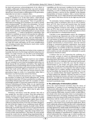 — APA Newsletter, Spring 2012, Volume 11, Number 2 —

his kind and generous acknowledgement of my efforts to                capabilities are the necessary condition for the maintenance
establish a philosophy of information but, way more seriously         and any further development of societal welfare, personal
and significantly, because of his ground-breaking work, which         well-being, as well as intellectual flourishing. The nature of
opened new research paths to philosophers of my generation,           conflicts provides a sad test for the reliability of this tripartite
especially, but not only, in computer ethics.                         interpretation of human evolution. Only a society that lives
     I suppose the best way to honor his work is probably by          hyperhistorically can be vitally threatened informationally, by
trying to contribute to it. In this short article, I shall attempt    a cyber attack. Only those who live by the digit may die by the
to do so by taking seriously two important points made in             digit.
Bynum’s article. One is his question: “How is it possible for              To summarize, human evolution may be visualized as a
information technology (IT) to transform our world so quickly         three-stage rocket: in prehistory, there are no ICTs; in history,
and so fundamentally?” The other is his exhortation: “we need         there are ICTs, they record and transmit data, but human
to bring philosophy into the Information Age […]. We need to          societies depend mainly on other kinds of technologies
rethink the bedrock foundations of philosophy that were laid          concerning primary resources and energy; in hyperhistory,
down hundreds of years ago by philosophers like Hobbes,               there are ICTs, they record, transmit, and, above all, process
Locke, Hume, and Kant. Central philosophical concepts should          data, and human societies become vitally dependent on them
be re-examined […].” I shall accept Bynum’s exhortation. And          and on information as a fundamental resource.
I shall try to contribute an answer to his question by calling the         If all this is even approximately correct, the emergence
reader’s attention to the need to reconsider our philosophy           from its historical age represents one of the most significant
of politics, our philosophy of law, and our philosophy of             steps taken by humanity for a very long time. It certainly opens
economics, in short, to the need of developing a philosophy of        up a vast horizon of opportunities, all essentially driven by the
information policies for our time. The space is of course limited,    recording, transmitting, and processing powers of ICTs. From
so I hope the reader will forgive me for some simplifications         synthetic biochemistry to neuroscience, from the Internet
and sweeping remarks that will deserve much more careful              of things to unmanned planetary explorations, from green
analysis in a different context.                                      technologies to new medical treatments, from social media
2. Hyperhistory                                                       to digital games, our activities of discovery, invention, design,
                                                                      control, education, work, socialization, entertainment, and so
More people are alive today than ever before in the evolution of      forth would be not only unfeasible but unthinkable in a purely
humanity. And more of us live longer and better today than ever       mechanical, historical context.
before. To a large measure, we owe this to our technologies,
at least insofar as we develop and use them intelligently,                 It follows that we are witnessing the outlining of a
peacefully, and sustainably.                                          macroscopic scenario in which an exponential growth of
                                                                      new inventions, applications, and solutions in ICTs are quickly
      Sometimes, we may forget how much we owe to flakes              detaching future generations from ours. Of course, this is not
and wheels, to sparks and ploughs, to engines and satellites.         to say that there is no continuity, both backward and forward.
We are reminded of such deep technological debt when we               Backward, because it is often the case that the deeper a
divide human life into prehistory and history. That significant       transformation is, the longer and more widely rooted its
threshold is there to acknowledge that it was the invention and       causes are. It is only because many different forces have been
development of information and communication technologies             building the pressure for a very long time that radical changes
(ICTs) that made all the difference between who we were               may happen all of a sudden, perhaps unexpectedly. It is not
and who we are. It is only when the lessons learnt by past            the last snowflake that breaks the branch of the tree. In our
generations began to evolve in a Lamarckian rather than a             case, it is certainly history that begets hyperhistory. There is
Darwinian way that humanity entered into history.                     no ASCII without the alphabet. Forward, because it is most
      History has lasted six thousand years, since it began with      plausible that historical societies will survive for a long time in
the invention of writing in the fourth millennium BC. During          the future, not unlike the Amazonian tribes mentioned above.
this relatively short time, ICTs have provided the recording and      Despite globalization, human societies do not parade uniformly
transmitting infrastructure that made the escalation of other         forward, in synchronic steps.
technologies possible. ICTs became mature in the few centuries
between Guttenberg and Turing. Today, we are experiencing             3. The philosophy of information policies
a radical transformation in our ICTs that could prove equally         Given the unprecedented novelties that the dawn of
significant, for we have started drawing a new threshold              hyperhistory is causing, it is not surprising that many of our
between history and a new age, which may be aptly called              fundamental philosophical views, so entrenched in history,
hyperhistory. Let me explain.                                         may need to be upgraded, if not entirely replaced. Perhaps not
      Prehistory and history work like adverbs: they tell us          yet in academia, think tanks, research centers, or R&D offices,
how people live, not when or where. From this perspective,            but clearly in the streets and online, there is an atmosphere of
human societies currently stretch across three ages, as ways          confused expectancy, of exciting, sometimes naïve, bottom-up
of living. According to reports about an unspecified number           changes in our views about (i) the world, (ii) ourselves, (iii) our
of uncontacted tribes in the Amazonian region, there are still        interactions with the world, and (iv) among ourselves.
some societies that live prehistorically, without ICTs or at least         These four focus points are not the result of research
without recorded documents. If one day such tribes disappear,         programs, or the impact of successful grant applications. Much
the end of the first chapter of our evolutionary book will have       more realistically and powerfully, but also more confusedly and
been written. The greatest majority of people today still live        tentatively, the changes in our Weltanschauung are the result of
historically, in societies that rely on ICTs to record and transmit   our daily adjustments, intellectually and behaviorally, to a reality
data of all kinds. In such historical societies, ICTs have not yet    that is fluidly changing in front of our eyes and under our feet,
overtaken other technologies, especially energy-related ones,         exponentially, relentlessly. We are finding our new balance by
in terms of their vital importance. Then there are some people        shaping and adapting to hyperhistorical conditions that have
around the world who are already living hyperhistorically, in         not yet sedimented into a mature age, in which novelties are
societies or environments where ICTs and their data processing        no longer disruptive but finally stable patterns of “more of

                                                                 —6—
 