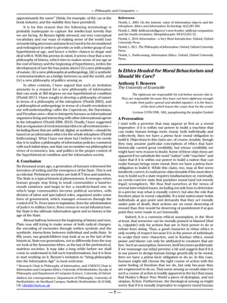 — Philosophy and Computers —

approximately the same” (think, for example, of the car or the             References
book industry, and the stability they have provided).                      Floridi, L. 2003. On the intrinsic value of information objects and the
     It is for this reason that the following terminology is               infosphere. Ethics and Information Technology 4(4):287-304.
probably inadequate to capture the intellectual novelty that               Floridi, L. 2008. Artificial intelligence’s new frontier: artificial companions
we are facing. As Bynum rightly stressed, our very conceptual              and the fourth revolution. Metaphilosophy 39(4/5):651-55.
vocabulary and our ways of making sense of the world (our                  Floridi, L. 2010. Information - a Very Short Introduction. Oxford, Oxford
semanticising processes and practices) need to be reconsidered             University Press.
and redesigned in order to provide us with a better grasp of our           Floridi, L. 2011. The Philosophy of Information. Oxford, Oxford University
hyperhistorical age, and hence a better chance to shape and                Press.
deal with it. With this proviso in mind, it seems clear that a new         Floridi, L. Forthcoming. Information Ethics. Oxford, Oxford University
philosophy of history, which tries to makes sense of our age as            Press.
the end of history and the beginning of hyperhistory, invites the
development of (see the four points above) (i) a new philosophy
of nature, (ii) a new philosophical anthropology, (iii) a synthetic        Is Ethics Headed for Moral Behaviorism and
e-nvironmentalism as a bridge between us and the world, and                Should We Care?
(iv) a new philosophy of politics among us.
     In other contexts, I have argued that such an invitation              Anthony F. Beavers
amounts to a request for a new philosophy of information                   The University of Evansville
that can work at 360 degrees on our hyperhistorical condition                          The righteous are responsible for evil before anyone else is.
(Floridi 2011). I have sought to develop a philosophy of nature                They are responsible because they have not been righteous enough
in terms of a philosophy of the infosphere (Floridi 2003), and                    to make their justice spread and abolish injustice: it is the fiasco
a philosophical anthropology in terms of a fourth revolution in                              of the best which leaves the coast clear for the worst.
our self-understanding—after the Copernican, the Darwinian,
and Freudian ones—that re-interprets humans as informational               	           Levinas (1976/1990, 186), paraphrasing the prophet Ezekiel
organisms living and interacting with other informational agents           A Provocation
in the infosphere (Floridi 2008; 2010). Finally, I have suggested          I start with a premise that may appear at first as a moral
that an expansion of environmental ethics to all environments—             imperative: if it is within our power to build a machine that
including those that are artificial, digital, or synthetic—should be       can make human beings more moral, both individually and
based on an information ethics for the whole infosphere (Floridi           collectively, then we have a prima facie moral obligation to
forthcoming). What I have not done but I believe to be overly              build it. Objections to this claim are, of course, tenable, though
due is to outline a philosophy of information policies consistent          they may assume particular conceptions of ethics that have
with such initial steps, one that can reconsider our philosophical         historically carried great credibility, but whose credibility we
views of economics, law, and politics in the proper context of             might have new reason to doubt. Some of these objections are
the hyperhistorical condition and the information society.                 apparent if we substitute the word “nation” with “machine” and
4. Conclusion                                                              claim that if it is within our power to build a nation that can
                                                                           make human beings more moral, then we have a prima facie
Six thousand years ago, a generation of humans witnessed the               obligation to build it. While this claim, too, may at first seem
invention of writing and the emergence of the State. This is not           intuitively correct, it could prove objectionable if the most direct
accidental. Prehistoric societies are both ICT-less and stateless.         way to build such a state requires totalitarianism or, minimally,
The State is a typical historical phenomenon. It emerges when              an overly-coercive state that punishes moral (and not merely
human groups stop living in small communities a hand-to-                   legal) wrongdoers. We thus find ourselves at the nexus of
mouth existence and begin to live a mouth-to-hand one, in                  several inter-related issues, including not only how to determine
which large communities become political societies, with                   in a precise way what is morally correct, but also the role that
division of labor and specialized roles, organized under some              freedom plays in moral culpability. If a total nation-state holds
form of government, which manages resources through the                    individuals at gun point and demands that they act morally
control of ICTs. From taxes to legislation, from the administration        under pain of death, their actions are no more deserving of
of justice to military force, from census to social infrastructure,        reward than they would be deserving of punishment if at gun
the State is the ultimate information agent and so history is the          point they were made to act immorally.
age of the State.                                                               Indeed, it is a common ethical assumption, in the West
      Almost halfway between the beginning of history and now,             at least, that someone can be morally praised or blamed (that
Plato was still trying to make sense of both radical changes:              is, culpable) only for actions that are in their power to do or
the encoding of memories through written symbols and the                   refrain from doing. Thus, a good character in virtue ethics is
symbiotic interactions between individual and polis-State. In              only worthy of respect because it is in the power of individuals
fifty years, our grandchildren may look at us as the last of the           to sculpt their own characters, and in Kantian ethics, moral
historical, State-run generations, not so differently from the way         praise and blame can only be attributed to creatures that are
we look at the Amazonian tribes, as the last of the prehistorical,         free. Such an assumption, however, itself becomes problematic
stateless societies. It may take a long while before we shall              if we rearrange our initial premise a bit and suggest that if it is
come to understand in full such transformations, but it is time            in our power to design human beings genetically to be moral,
to start working on it. Bynum’s invitation to “bring philosophy            then we have a prima facie obligation to do so. In this case,
into the Information Age” is most welcome.                                 humans might still choose the right course of action with the
* Research Chair in Philosophy of Information, and UNESCO Chair in         same feeling of freedom that we do, but only because they
Information and Computer Ethics, University of Hertfordshire; Faculty of   are engineered to do so. That some among us would object to
Philosophy and Department of Computer Science, University of Oxford.       such a course of action is readily apparent in the fact that many
Address for correspondence: Department of Philosophy, University of        find Huxley’s Brave New World a piece of dystopian, and not
Hertfordshire, de Havilland Campus, Hatfield, Hertfordshire AL10 9AB,      utopian, fiction. Furthermore, the theological among us might
UK; l.floridi@herts.ac.uk                                                  worry that if it is morally imperative to engineer moral human

                                                                      —7—
 