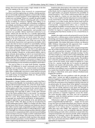 — APA Newsletter, Spring 2012, Volume 11, Number 2 —

beings, then God must have made a tragic mistake in the first                    Implicit in this observation is the notion that ought implies
place by making us the way he did.                                         implementability. Admittedly, this claim looks counter-intuitive
      New possibilities from research in computational                     at first blush, but it is a logical extension of the Kantian notion
machinery and bio-engineering are raising a daring question:               that ought implies can properly situated by the possibility of
Are we not morally required to engineer a moral world, whether             moral machinery. “Can” in this context means that one must
by deference to moral machines, social engineering, or taking              have the ability to x, before we can claim that one ought to
control over our biology? When we consider the great lengths               x. This, in turn, implies that the behavioral recommendations
we go to in training a child by nurturing guilt and a sense of             of any moral theory must fall within the power of an agent
shame (scolding, for instance), fighting, even killing, in (so             to perform, or, in other words, that the theory itself must be
called) moral wars, punishing and rewarding wrongdoers                     able to be implemented, whether in wetware or hardware.
accordingly, sanctioning acceptable conduct in our institutions            Consequently, computational ethics sets a criterion for
through mechanisms of law, etc., such a question does not                  evaluating the tenability of moral theories. If it can be shown
seem misplaced. It is as if we want to create a moral world,               that a particular theory cannot be physically implemented,
but in the most difficult, unproductive, and possibly even                 whether for logical or empirical reasons, we are justified
immoral way possible. History itself bears testimony to our                in claiming that that theory insofar as it is a moral theory is
failure: witness the fact that the U.S. is quickly approaching             untenable.
involvement in the longest war in its history contrasted against                 Initially, this might sound well and good if it weren’t for the
the fact that most Americans are barely aware that we are                  fact that such a criterion poses serious problems for Kantian
fighting at all and seem to have lost any interest in seeing it            deontology and classical utilitarianism, because they both run
come to an end. Furthermore, even if this war were to end,                 into moral variants of the frame problem and are therefore not
we collectively characterize war in general as inevitable, which           implementable. (For further discussion on Kant, see Beavers
means also that we have accepted it as unavoidable. Arriving               2009.) Without rehearsing the full arguments here, a quick
at this point is simply to have given up on the matter. But, to be         sketch might be sufficient to get the point across.
fair to ethics, this fatalism (or indifference) must itself be seen              Kant’s universalization formula of the categorical imperative
as a serious moral transgression—one that is only apparently,              says “Act as if the maxim of your action were to become through
but not actually, banal—if there is in fact something we can do            your will a universal law of nature” (1785/1994, 30), where a
to fix the situation. Should we, at this point in history, start to        maxim is defined as “the subjective principle of acting.” It is the
think seriously about putting an end to our moral indecency?               rule that I employ as a subject when acting individually, and it
Might Huxley’s Brave New World or some variant thereof be                  is moral if and only if I can at the same time permit any agent
utopian after all? What should the world look like morally, given          in the same situation to employ the same maxim. The problem
that technology is slowly giving us the power to shape it as we            here is that the possibility of universalization depends on the
wish, and would it be worth the cost if developing a moral world           scope I set for the maxim. If the subject is defined as a class
meant abandoning several cherished assumptions about ethics?               of one (i.e., anyone exactly like me in exactly my particular
      The goal of ethics is to make itself obsolete, hopefully,            situation), any maxim will universalize, and thus every action
though, by fulfillment in moral community and not by just                  could be morally permissible. To avoid this conclusion one
defining it out of existence. Yet, current trends in technology            must find a non-arbitrary way to establish the legitimate scope
and, more broadly, in society seem to be leaning toward the                of a maxim that should be taken into account. The prospects
latter. Ethics, traditionally conceived, is under attack on several        for doing so objectively seem poor without simultaneously
fronts. Yet, given its historical failure, we must wonder whether          begging the question.
it is worth saving. I’m beginning to think not. The goal of the
                                                                                 Similarly, Mill runs into problems with the principle of
rest of this essay is to say why.
                                                                           utility where “actions are right in proportion as they tend to
Honestly, Is Honesty a Virtue?                                             promote happiness; wrong as they tend to produce the reverse
Temperance, courage, wisdom, and justice made it into Plato’s              of happiness” (1861/1979, 7). As is commonly known, Mill does
list of virtues in the Republic, but, ironically, the author of the cave   not mean the promotion of my happiness and the reduction of
allegory did not include honesty. Yet, as his text clearly shows,          my private pains. He means those of the (global?) community
this was no oversight, since honesty is necessary for avoiding             as a whole. Because the success of an action hangs on future
self-deception and is thus necessary for the named virtues as              states that are wholly unknown to the agent, the principle of
well. Self-deception is quite hard to avoid, even in matters of            utility is computationally intractable. Without some specification
epistemology and especially in ethics. In this spirit, Dennett             of the scope, it is impossible to know whether any particular
says of the frame problem that it is not merely “an annoying               action promotes or impedes happiness across the whole.
technical embarrassment in robotics,” but “on the contrary,                The worst atrocities might, over time, turn out to maximize
that it is a new, deep epistemological problem—accessible                  happiness, while the kindest gestures to some could lead to
in principle but unnoticed by generations of philosophers—                 tragic consequences for others.
brought to light by the novel methods of AI, and still far from                  Utilitarianism might be salvageable by modifying it into
being solved” (1984, 130). More recently, he remarked that AI              some computationally tractable form . . . maybe. It is too soon
“makes philosophy honest” (2006). In a similar vein after citing           to say, but I have my doubts about Kant, pace Powers, who has
this last quote from Dennett, Anderson and Anderson observe                made a worthy attempt to save him by treating the categorical
that “ethics must be made computable in order to make it clear             imperative in its various forms as heuristics for behavior
exactly how agents ought to behave in ethical dilemmas” (2007,             rather than strict rules (2006). This approach, I worry, leads
16). In this light, it is common among machine ethicists to think          to problems of its own, such as losing the objective criterion
that research in computational ethics extends beyond building              for determining precisely when a behavior is moral which the
moral machinery because it helps us better understand ethics               categorical imperative was meant to provide. (If the categorical
in the case of human beings. This is because of what we must               imperative is a heuristic, what is the algorithm for which it
know about ethics in general to build machines that operate                provides the short cut?) But I have deeper worries about Kant
within normative parameters. Unclear intuitions are unworkable             that I have presented elsewhere (2009 & 2011b) and that are
where engineering specifications are required.                             appropriate to repeat here.

                                                                      —8—
 