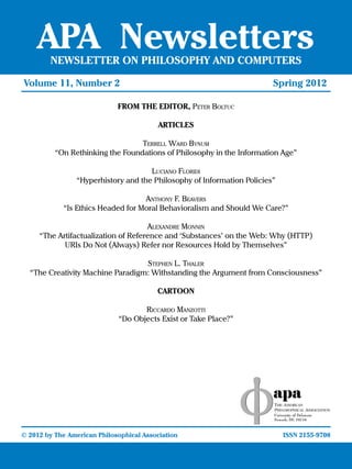 APA Newsletters
       NEWSLETTER ON PHILOSOPHY AND COMPUTERS

Volume 11, Number 2				                         	       		            Spring 2012

                         FROM THE EDITOR, Peter Boltuc

                                     ARTICLES

                                Terrell Ward Bynum
        “On Rethinking the Foundations of Philosophy in the Information Age”

                                   Luciano Floridi
              “Hyperhistory and the Philosophy of Information Policies”

                                 Anthony F. Beavers
          “Is Ethics Headed for Moral Behavioralism and Should We Care?”

                                    Alexandre Monnin
    “The Artifactualization of Reference and ‘Substances’ on the Web: Why (HTTP)
           URIs Do Not (Always) Refer nor Resources Hold by Themselves”

                                 Stephen L. Thaler
 “The Creativity Machine Paradigm: Withstanding the Argument from Consciousness”

                                     CARTOON

                                 Riccardo Manzotti
                          “Do Objects Exist or Take Place?”




© 2012 by The American Philosophical Association					                     ISSN 2155-9708
 