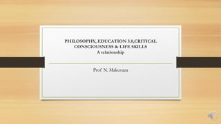 PHILOSOPHY, EDUCATION 5.0,CRITICAL
CONSCIOUSNESS & LIFE SKILLS
A relationship
Prof N. Makuvaza
 