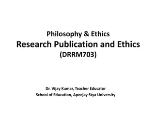 Philosophy & Ethics
Research Publication and Ethics
(DRRM703)
Dr. Vijay Kumar, Teacher Educator
School of Education, Apeejay Stya University
 