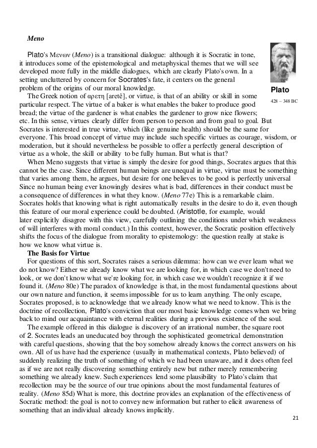 the theme of virtue in meno a dialogue by plato Meno's theme is also dealt with in the dialogue protagoras, where plato ultimately has socrates arrive at the opposite conclusion, that virtue can be taught and, whereas in protagoras knowledge is uncompromisingly this-worldly, in meno the theory of recollection points to a link between knowledge and eternal truths. the theme of virtue in meno a dialogue by plato Meno's theme is also dealt with in the dialogue protagoras, where plato ultimately has socrates arrive at the opposite conclusion, that virtue can be taught and, whereas in protagoras knowledge is uncompromisingly this-worldly, in meno the theory of recollection points to a link between knowledge and eternal truths.