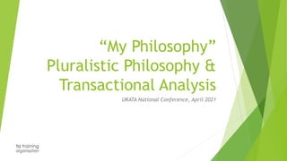 “My Philosophy”
Pluralistic Philosophy &
Transactional Analysis
UKATA National Conference, April 2021
 
