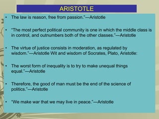 ARISTOTLE
• The law is reason, free from passion.”―Aristotle
• “The most perfect political community is one in which the middle class is
in control, and outnumbers both of the other classes.”―Aristotle
• The virtue of justice consists in moderation, as regulated by
wisdom.”―Aristotle Wit and wisdom of Socrates, Plato, Aristotle:
• The worst form of inequality is to try to make unequal things
equal.”―Aristotle
• Therefore, the good of man must be the end of the science of
politics.”―Aristotle
• “We make war that we may live in peace.”―Aristotle
 