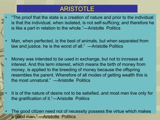 ARISTOTLE
• “The proof that the state is a creation of nature and prior to the individual
is that the individual, when isolated, is not self-sufficing; and therefore he
is like a part in relation to the whole.”―Aristotle Politics
• Man, when perfected, is the best of animals, but when separated from
law and justice, he is the worst of all.” ―Aristotle Politics
• Money was intended to be used in exchange, but not to increase at
interest. And this term interest, which means the birth of money from
money, is applied to the breeding of money because the offspring
resembles the parent. Wherefore of all modes of getting wealth this is
the most unnatural.” ―Aristotle Politics
• It is of the nature of desire not to be satisfied, and most men live only for
the gratification of it.”―Aristotle Politics
• The good citizen need not of necessity possess the virtue which makes
a good man.” ―Aristotle Politics
 