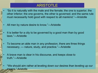 ARISTOTLE
• “So it is naturally with the male and the female; the one is superior, the
other inferior; the one governs, the other is governed; and the same rule
must necessarily hold good with respect to all mankind.”―Aristotle
• All men by nature desire to know.”―Aristotle
• It is better for a city to be governed by a good man than by good
laws.”―Aristotle
• To become an able man in any profession, there are three things
necessary, — nature, study, and practice.”―Aristotle
• A brave man is clear in his discourse, and keeps close to
truth.”―Aristotle
• “We should aim rather at leveling down our desires than leveling up our
means.” Aristotle
 
