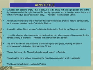 ARISTOTLE
• “Anybody can become angry - that is easy, but to be angry with the right person and to the
right degree and at the right time and for the right purpose, and in the right way - that is not
within everybody's power and is not easy.” ―Aristotle Nicomachean Ethics
• All human actions have one or more of these seven causes: chance, nature, compulsions,
habit, reason, passion, desire.”-Aristotle Rhetoric
• A friend to all is a friend to none.”―Aristotle Attributed to Aristotle by Diogenes Laërtius
• I count him braver who overcomes his desires than him who conquers his enemies; for the
hardest victory is over self.”―Aristotle Wit and wisdom of Socrates
• The ideal man bears the accidents of life with dignity and grace, making the best of
circumstances.”―Aristotle Nicomachean Ethics
• “Those that know, do. Those that understand, teach.” ―Aristotle
• Educating the mind without educating the heart is no education at all.”―Aristotle
• Well begun is half done.”―Aristotle Politics
 