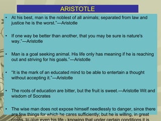 ARISTOTLE
• At his best, man is the noblest of all animals; separated from law and
justice he is the worst.”―Aristotle
• If one way be better than another, that you may be sure is nature's
way.”―Aristotle
• Man is a goal seeking animal. His life only has meaning if he is reaching
out and striving for his goals.”―Aristotle
• “It is the mark of an educated mind to be able to entertain a thought
without accepting it.”―Aristotle
• The roots of education are bitter, but the fruit is sweet.―Aristotle Wit and
wisdom of Socrates
• The wise man does not expose himself needlessly to danger, since there
are few things for which he cares sufficiently; but he is willing, in great
 