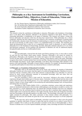 Journal of Education and Practice www.iiste.org
ISSN 2222-1735 (Paper) ISSN 2222-288X (Online)
Vol.4, No.11, 2013
95
Philosophy as a Key Instrument in Establishing Curriculum,
Educational Policy, Objectives, Goals of Education, Vision and
Mission of Education.
Dr. Eric Thomas Ogwora. Department of Philosophy and Religious studies, Kisii University
Rev. Dr Gerishon kuria. Department of philosophy. Kisii University
Dr. Evans Nyamwaka. Department of History. Kisii University
Mrs Beatrice Nyakan. Department of Education. Kisii University
Abstract
This research is about the contribution of philosophy to education. Philosophy is the foundation of knowledge
and it is the theory about education. Education is the practical component of this theory. Because of this
relationship philosophy is foundational in all aspects of education. This research will expose a strong link
between philosophy and education which has all along been watered down. While philosophy has a critical
component, education has been underscored in this research as the continuous revitalization of learning about
life. Intellectually, education means the formation of understanding as a response to the calling of being which is
the end of our knowing. In other words, to know is to comprehend being in its totality. The researcher goes
ahead and demonstrates that in order for us to comprehend various issues in education; we need to embrace
philosophy for it is the foundation of all knowledge. Secondly, philosophy underpins education as it is its critical
and theoretical component. All the problems and dimensions of education can only be understood properly
through philosophy and they are of philosophical nature.
Introduction
The term philosophy is derived from the Greek word Philein meaning to love, to strive after or search
for and from the word Sophia which means wisdom. Therefore, Philosophy is the search for wisdom by
philosophers. Philosophy is the foundation, the mother and engine of all other disciplines. It is wide since it
involves all other studies. Philosophy is a systematic, vigorous, critical objective study of the reality. Philosophy
recognizes three kinds of realities namely God, Universe and Man. Education borrows from philosophy and puts
that knowledge into practice. In this regard, philosophy is the theory about knowledge while education is the
practice of the said knowledge. Philosophy is closely related to education. For example, all educational programs
are generally philosophical in nature hence any educational theory is related to philosophy.
1.0 Philosophy as a Foundation of Educational Curriculum
Philosophy refers to the beliefs that make up the society and constitute the meaning of educational
philosophy. It points out to the society what they aspire to be achieved through education. Education is an act or
experience that has a formative effect on the mind, character or physical ability of an individual. It is also the
process by which society deliberately transmits its accumulated knowledge, skills and values from one
generation to another through institution.
The term curriculum is from a Latin word for ‘race-course’ referring to the course of deeds and
experiences through which children grow to become mature. Curriculum is all the selected activities done in the
society which are used in the learning process. It is a race experience, planned learning and instruction which
requires a learner to know things taught in class producing and understanding language used, solving problems
and making their own decisions.
According to John Franklin Bobbit (1918), a curriculum constitutes various deeds and experiences
which are intentioned and directed or otherwise that a child undergoes as he develops to an adult in a society. For
him, curriculum is a social engineering arena. He realized that curricular formation must have two important
notable features. First, the curriculum must be tailored in such away that it constitutes deed- experiences that a
student ought to have to become the adult he or she ought to become. Second, those who design the curriculum
must have knowledge of the desirable qualities in an adult society. This knowledge of the good in the society is
rightly estimated by philosophy. This makes curriculum to have intimate relation with philosophy. It is
philosophy that discovers and unfolds the good that all men should aspire and project in all their purposeful
education.
On the same note, and in respect to philosophy, curriculum is prescriptive in that it gives the general
guidelines or specifies what kinds of courses or topics that must be covered so as to achieve a given level of
grade or standard. This is really to say that curriculum is normative in the sense in which philosophy is. This is
because its ultimate aim is to set the required standards, principles, values, knowledge and skills to be attained in
 