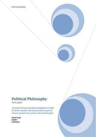 Political philosophy
Political Philosophy
Term paper
Examine the basis for political obligation in light
of various theories like Social contract, general
consent, general will, justice and common good
Ashish Singh
B10007
5/29/2013
 