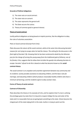 Political Philosophy
Grounds of Political obligations
1) The state rests on social contract.
2) The state rests on consent.
3) The state represents the general will.
4) The State secures the Justice.
5) Theory of common good or general interest.
Theory of social contract
Justify political obligations as being based on implicit promise, like the obligation to obey
the rules of voluntary association.
Plato on Social contract (Excerpt from Crito)
Plato discusses the nature of the social contract, while at the same time discussing Socrates’
reasons for not trying to escape when he had the chance. The setting for the discussion is the
final night of Socrates’ life. Knowing that he has been sentenced to death by the Athenian
jury (on the charge of turning the young away from the traditional gods of Athens), one of
his friends, Crito, suggests that he allow them to bribe the guards into allowing Socrates to
escape. Socrates’ refusal to do this is based on what has become known as the social
contract theory.
The social contract is an unspoken and unwritten agreement between any community and
its residents: society provides assistance to educating children, and the basic rules for
marriage, and educating children (which produces reasonably healthy children who have a
minimum of learning), and the residents agree to obey society’s laws.
Forms of Theory of social contract-
Contract of Citizenship
Plato describes this theory in his excerpts of crito ,and he explains that if a man is utilising
the privileges given by state then hi is bound to respect /oblige the law and order of the
state and it is reasonable that we are giving back something to the state .Citizen become the
integral part of the state takjng birth in the state .Author is trying to point out the
 