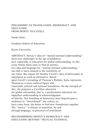 PHILOSOPHY AS TRANSLATION: DEMOCRACY AND
EDUCATION
FROM DEWEY TO CAVELL
Naoko Saito
Graduate School of Education
Kyoto University
ABSTRACT. Dewey’s idea of ‘‘mutual national understanding’’
faces new challenges in the age of globaliza-
tion, especially in education for global understanding. In this
essay Naoko Saito aims to find an alterna-
tive idea and language for ‘‘mutual national understanding,’’
one that is more attuned to the sensibility of
our times. She argues for Stanley Cavell’s idea of philosophy as
translation as such an alternative. Based
upon Cavell’s rereading of Thoreau’s Walden, Saito represents
Thoreau as a cross-cultural figure who
transcends cultural and national boundaries. On the strength of
this, she proposes a Cavellian education
for global citizenship, that is, a perfectionist education for
imperfect understanding in acknowledgment
of alterity. Our founding of democracy must depend upon a
readiness to ‘‘deconfound’’ the culture we
have come from, the better to find new foundations together.
The ‘‘native’’ is always in transition, by and
through language, in processes of translation.
RECONSIDERING DEWEY’S DEMOCRACY AND
EDUCATION: BEYOND ‘‘MUTUAL NATIONAL
 