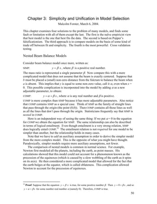 Chapter 3: Simplicity and Unification in Model Selection
Malcolm Forster, March 6, 2004.
This chapter examines four solutions to the problem of many models, and finds some
fault or limitation with all of them except the last. The first is the naïve empiricist view
that best model is the one that best fits the data. The second is based on Popper’s
falsificationism. The third approach is to compare models on the basis of some kind of
trade off between fit and simplicity. The fourth is the most powerful: Cross validation
testing.

Nested Beam Balance Models
Consider beam balance model once more, written as:
SIMP:

y = β x , where β is a positive real number.

The mass ratio is represented a single parameter β. Now compare this with a more
complicated model that does not assume that the beam is exactly centered. Suppose that
b must be placed a (small) non-zero distance from the fulcrum to balance the beam when
a is absent. This implies that y is equal to some non-zero value, call it α, even when x =
0. This possible complication is incorporated into the model by adding α as a new
adjustable parameter, to obtain:

y = α + β x , where α is any real number and β is positive.
COMP is more complex than SIMP because it has more adjustable parameters. Also notice
that COMP contains SIMP as a special case. Think of SIMP as the family of straight lines
that pass through the origin (the point (0,0)). Then COMP contains all those lines as well
as all the lines that don’t pass through the origin. Statisticians frequently say that SIMP is
nested in COMP.
Here is an independent way of seeing the same thing: If we put α = 0 in the equation
for COMP we obtain the equation for SIMP. The same relationship can also be described
in terms of logical entailment. Even though entailment is a very strong relation, SIMP
does logically entail COMP.32 The entailment relation is not required for one model to be
simpler than another, but the relationship holds in many cases.
Note that we have to add an auxiliary assumption in order to derive the simpler model
from the more complex model. This is the opposite of what you might have thought.
Paradoxically, simpler models require more auxiliary assumptions, not fewer.
The comparison of nested models is common in normal science. For example,
Newton first modeled all the planets, including the earth, as point masses. His
calculations showed that this model could not account for a phenomenon known as the
precession of the equinoxes (which is caused by a slow wobbling of the earth as it spins
on its axis). He then considered a more complicated model that allowed for the fact that
the earth bulges at the equator, which is called oblateness. This complication allowed
Newton to account for the precession of equinoxes.
COMP:

32

Proof: Suppose that the equation y = β x is true, for some positive number β. Then y = 0 + β x , and so

y = α + β x for some number real number α (namely 0). Therefore, COMP is true.

50

 