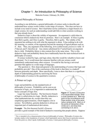 Chapter 1: An Introduction to Philosophy of Science
Malcolm Forster, February 24, 2004.

General Philosophy of Science
According to one definition, a general philosophy of science seeks to describe and
understand how science works within a wide range of sciences. This does not have to
include every kind of science. But it had better not be confined to a single branch of a
single science, for such an understanding would add little to what scientists working in
that area already know.1
Deductive logic is about the validity of arguments. An argument is valid when its
conclusion follows deductively from its premises. Here’s an example: If Alice is guilty
then Bob is guilty, and Alice is guilty. Therefore, Bob is guilty. The validity of the
argument has nothing to do with what the argument is about. It has nothing to do with
the meaning, or content, of the argument beyond the meaning of logical phrases such as
if…then. Thus, any argument of the following form (called modus ponens) is valid: If
P then Q, and P, therefore Q. Any claims substituted for P and Q lead to an argument
that is valid. Probability theory is also content-free in the same sense. This is why
deductive logic and probability theory have traditionally been the main technical tools in
philosophy of science.
If science worked by logic, and logic alone, then this would be valuable to know and
understand. For it would mean that someone familiar with one science could
immediately understand many other sciences. It would be like having a universal
grammar that applies to a wide range of languages.
The question is: How deep and general is the understanding of science that logic and
probability provide? One of the conclusions of this book is that there is a tradeoff
between generality and depth. More specifically, I aim to show that there is a significant
depth of understanding gained by narrowing the focus
C
of philosophy of science to the quantitative sciences.

A Primer on Logic
Logic and probability are the standard tools of
philosophy of science. Probability can be seen as an
extension of logic, so it is important to understand the
basics concepts of logic first.
Logic has many branches. The best known branch
of logic is called deductive logic. Briefly, deduction is
what mathematicians do, except when they use
simplifying approximations, which happens a lot in
science. Nevertheless, genuine deduction is always an
important part of mathematical derivations.

A

B

Figure 1.1: Euclid’s construction
of an equal-sided triangle. Draw
a circle centered at A. Mark any
point on the circumference as B.
Draw another circle of the same
radius centered at B. Mark on of
the points of intersection of the
circles as C, and draw lines
connecting A, B, and C.

Example: The first theorem Euclid’s Elements
provides a good example of the kind of deductive reasoning that people admire. Suppose
1

This is intended to be a characterization of general philosophy of science. Philosophy of science also
includes studies in the foundations of science, which legitimately narrow their focus to particular sciences.
From this point on, when I speak of philosophy of science, I mean general philosophy of science.

3

 