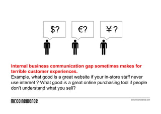 $?            €?           ￥?



Internal business communication gap sometimes makes for
terrible customer experiences.
Example, what good is a great website if your in-store staff never
use internet ? What good is a great online purchasing tool if people
don’t understand what you sell?

                                                            www.mrcoincidence.com
 
