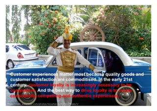 Customer experiences matter most because quality goods and
  customer satisfaction are commoditised. In the early 21st
  century, customer loyalty is increasingly necessary to be
  competitive. And the best way to drive loyalty is to create
  consistently compelling and authentic experiences.              www.mrcoincidence.com



Photo credit: www.flickr.com/photos/mcluhan/448247204/sizes/l/
 
