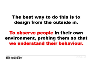 The best way to do this is to
   design from the outside in.

  To observe people in their own
environment, probing them so that
 we understand their behaviour.

                            www.mrcoincidence.com
 