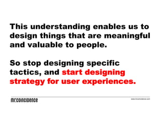 This understanding enables us to
design things that are meaningful
and valuable to people.

So stop designing specific
tactics, and start designing
strategy for user experiences.

                            www.mrcoincidence.com
 