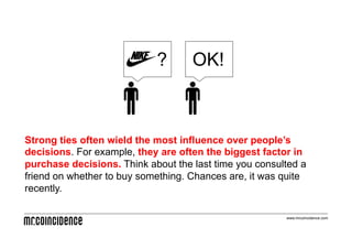 ?       OK!



Strong ties often wield the most influence over people’s
decisions. For example, they are often the biggest factor in
purchase decisions. Think about the last time you consulted a
friend on whether to buy something. Chances are, it was quite
recently.

                                                        www.mrcoincidence.com
 