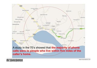 A study in the 70’s showed that the majority of phone
calls were to people who live within five miles of the
caller’s home.
                                                    www.mrcoincidence.com
 