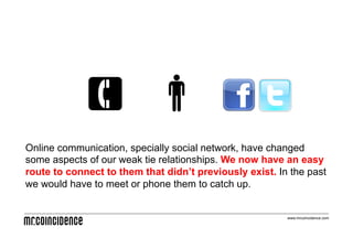 Online communication, specially social network, have changed
some aspects of our weak tie relationships. We now have an easy
route to connect to them that didn’t previously exist. In the past
we would have to meet or phone them to catch up.


                                                         www.mrcoincidence.com
 