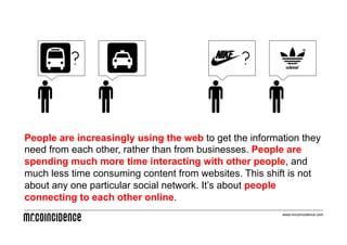 ?
                                   ?



People are increasingly using the web to get the information they
need from each other, rather than from businesses. People are
spending much more time interacting with other people, and
much less time consuming content from websites. This shift is not
about any one particular social network. It’s about people
connecting to each other online.
                                                        www.mrcoincidence.com
 