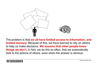 The problem is that we all have limited access to information, and
limited memory. Because of this, we have learned to rely on others
to help us make decisions. We assume that other people know
things we don’t. In fact, we do this so often, that we automatically
look to the actions of others, even when the answer is obvious.

                                                          www.mrcoincidence.com
 