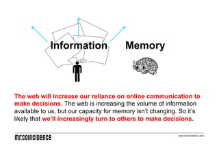 Information                Memory



The web will increase our reliance on online communication to
make decisions. The web is increasing the volume of information
available to us, but our capacity for memory isn’t changing. So it’s
likely that we’ll increasingly turn to others to make decisions.

                                                           www.mrcoincidence.com
 