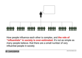 How people influence each other is complex, and the role of
“influentials” in society is over-estimated. It’s not as simple as
many people believe- that there are a small number of very
influential people in society
                                                          www.mrcoincidence.com
 
